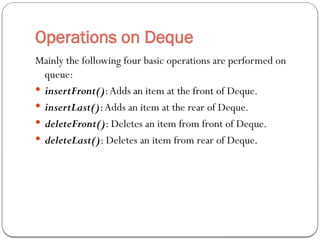 Operations on Deque
Mainly the following four basic operations are performed on
queue:
 insertFront():Adds an item at the front of Deque.
 insertLast():Adds an item at the rear of Deque.
 deleteFront(): Deletes an item from front of Deque.
 deleteLast(): Deletes an item from rear of Deque.
 
