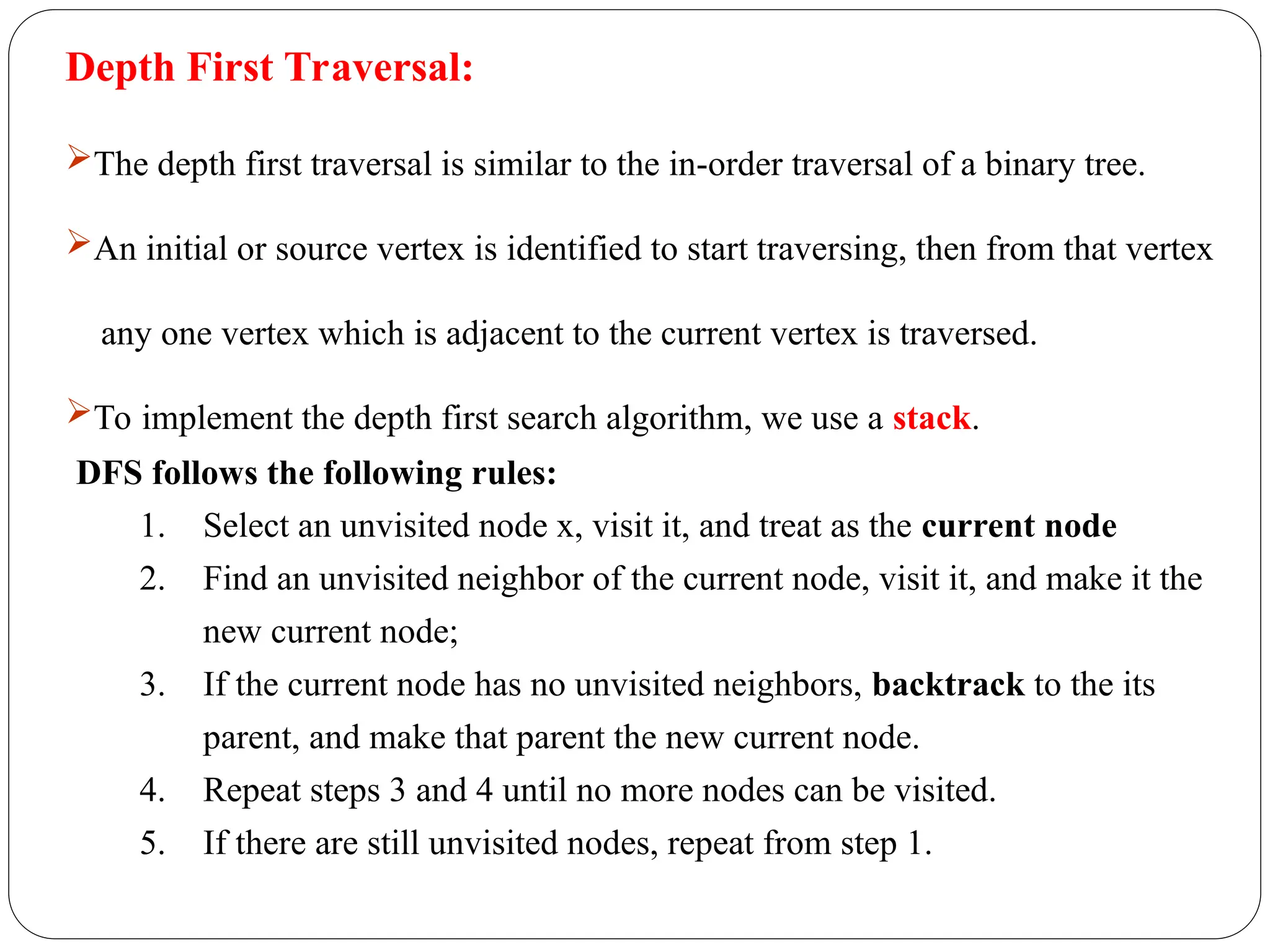 Depth First Traversal:
The depth first traversal is similar to the in-order traversal of a binary tree.
An initial or source vertex is identified to start traversing, then from that vertex
any one vertex which is adjacent to the current vertex is traversed.
To implement the depth first search algorithm, we use a stack.
DFS follows the following rules:
1. Select an unvisited node x, visit it, and treat as the current node
2. Find an unvisited neighbor of the current node, visit it, and make it the
new current node;
3. If the current node has no unvisited neighbors, backtrack to the its
parent, and make that parent the new current node.
4. Repeat steps 3 and 4 until no more nodes can be visited.
5. If there are still unvisited nodes, repeat from step 1.
 