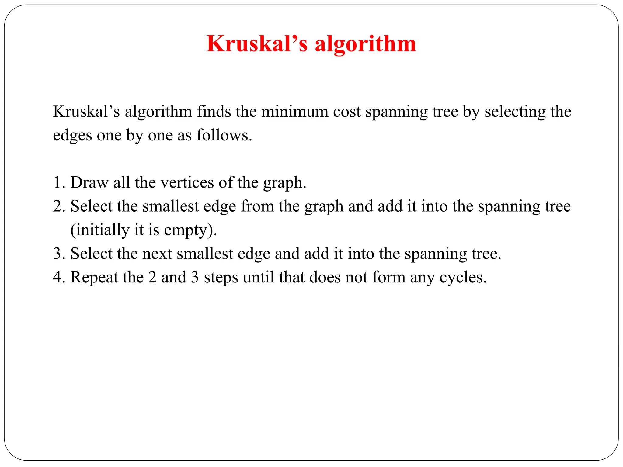 Kruskal’s algorithm
Kruskal’s algorithm finds the minimum cost spanning tree by selecting the
edges one by one as follows.
1. Draw all the vertices of the graph.
2. Select the smallest edge from the graph and add it into the spanning tree
(initially it is empty).
3. Select the next smallest edge and add it into the spanning tree.
4. Repeat the 2 and 3 steps until that does not form any cycles.
 