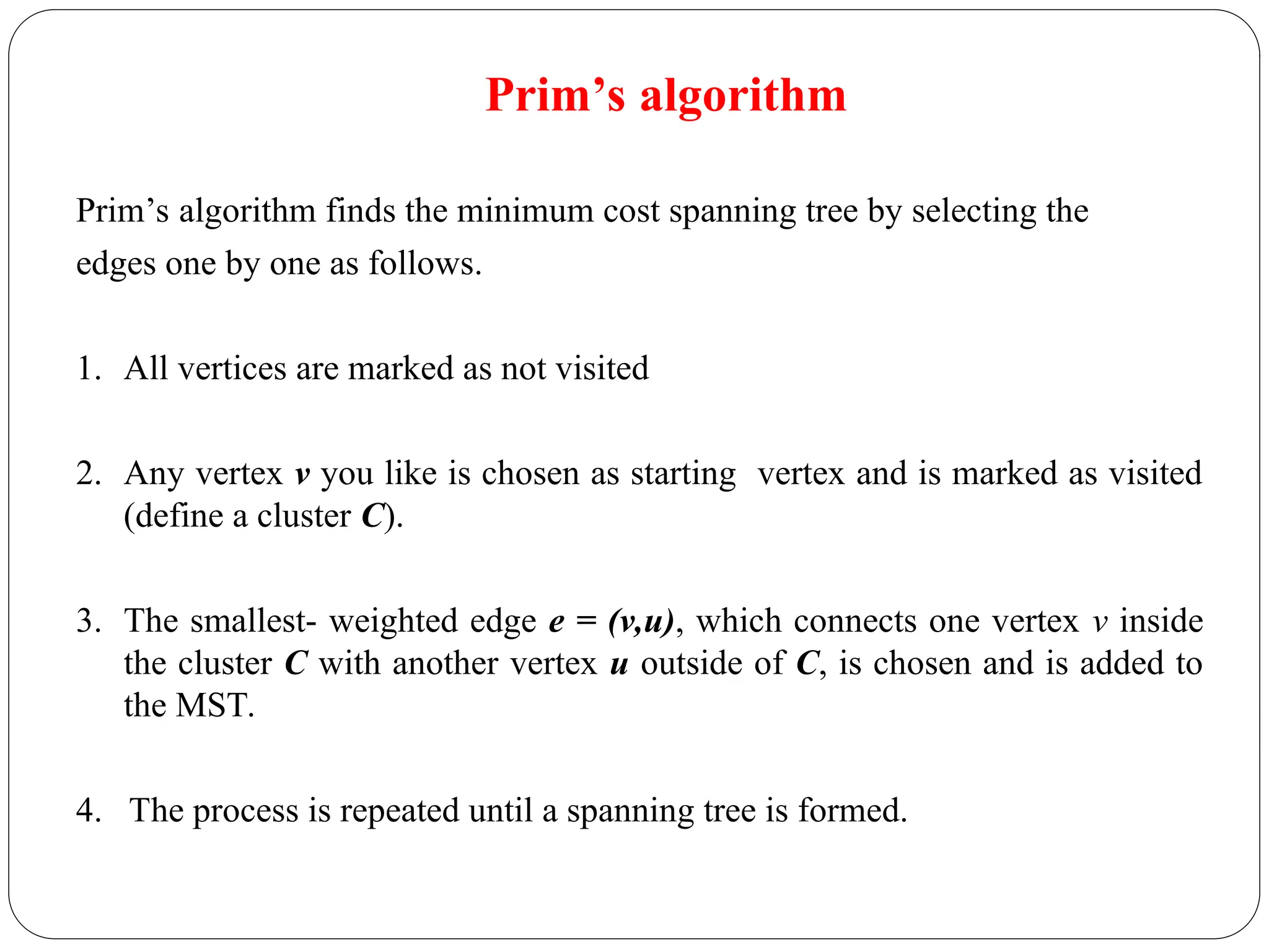 Prim’s algorithm
Prim’s algorithm finds the minimum cost spanning tree by selecting the
edges one by one as follows.
1. All vertices are marked as not visited
2. Any vertex v you like is chosen as starting vertex and is marked as visited
(define a cluster C).
3. The smallest- weighted edge e = (v,u), which connects one vertex v inside
the cluster C with another vertex u outside of C, is chosen and is added to
the MST.
4. The process is repeated until a spanning tree is formed.
 