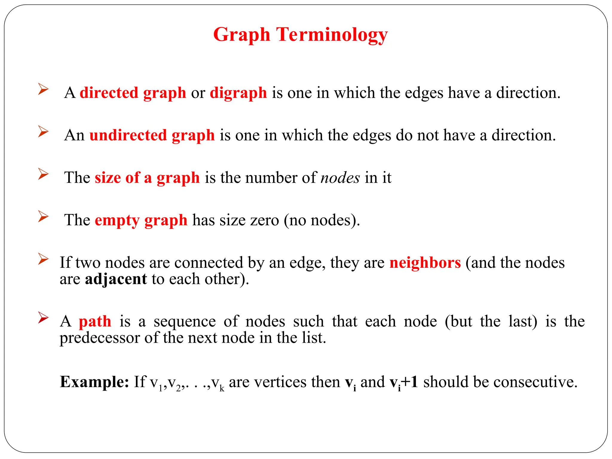  A directed graph or digraph is one in which the edges have a direction.
 An undirected graph is one in which the edges do not have a direction.
 The size of a graph is the number of nodes in it
 The empty graph has size zero (no nodes).
 If two nodes are connected by an edge, they are neighbors (and the nodes
are adjacent to each other).
 A path is a sequence of nodes such that each node (but the last) is the
predecessor of the next node in the list.
Example: If v1,v2,. . .,vk are vertices then vi and vi+1 should be consecutive.
Graph Terminology
 
