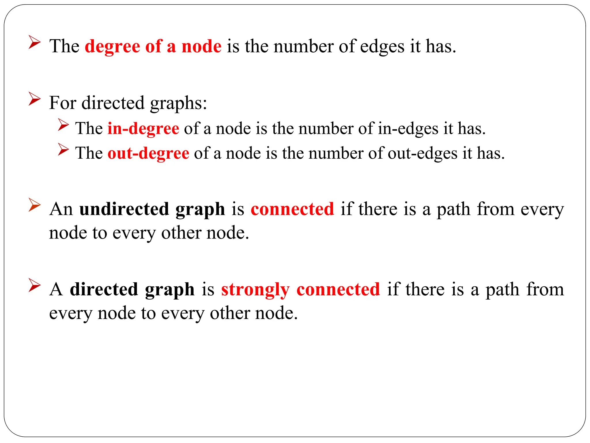  The degree of a node is the number of edges it has.
 For directed graphs:
 The in-degree of a node is the number of in-edges it has.
 The out-degree of a node is the number of out-edges it has.
 An undirected graph is connected if there is a path from every
node to every other node.
 A directed graph is strongly connected if there is a path from
every node to every other node.
 