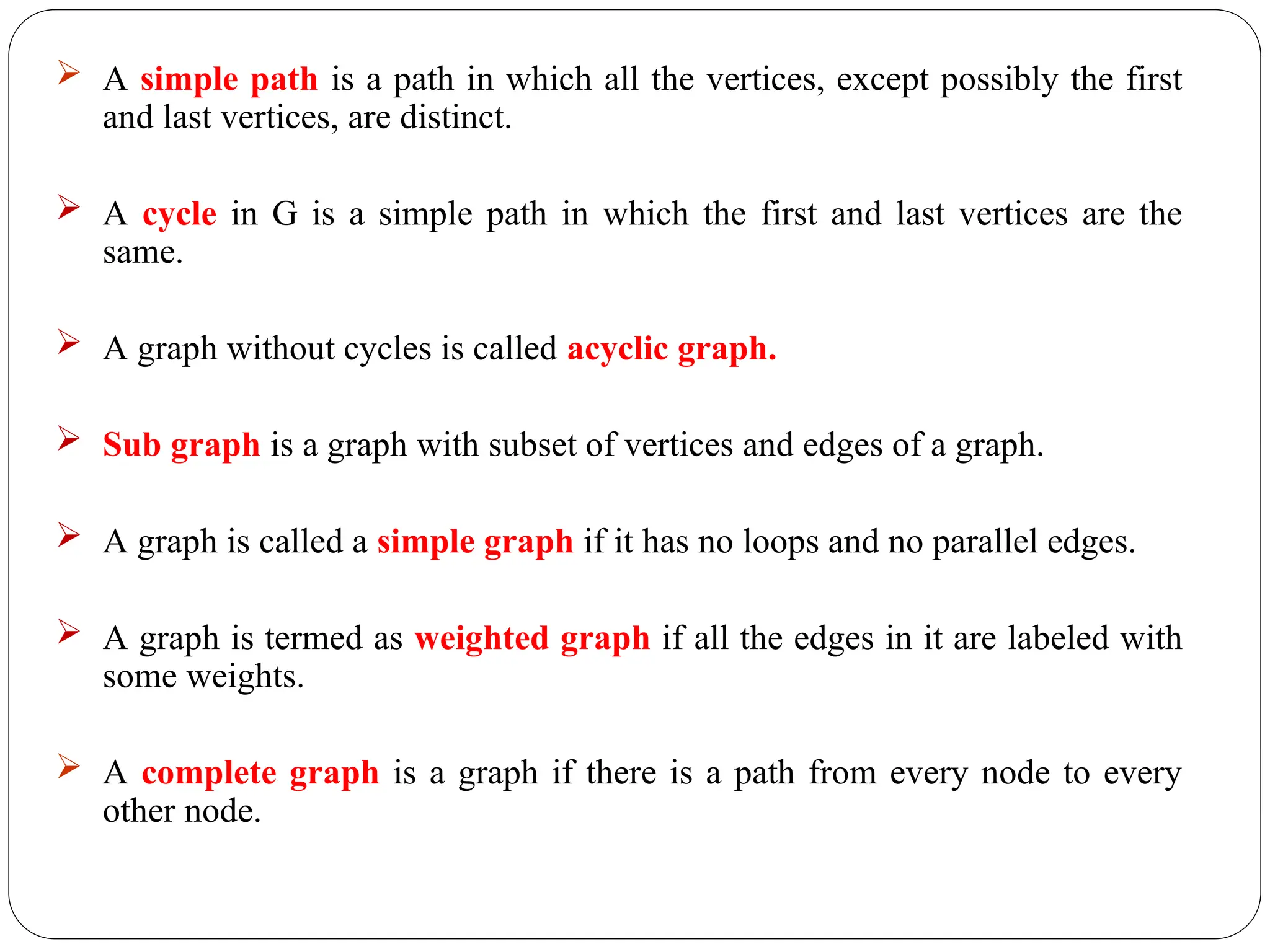  A simple path is a path in which all the vertices, except possibly the first
and last vertices, are distinct.
 A cycle in G is a simple path in which the first and last vertices are the
same.
 A graph without cycles is called acyclic graph.
 Sub graph is a graph with subset of vertices and edges of a graph.
 A graph is called a simple graph if it has no loops and no parallel edges.
 A graph is termed as weighted graph if all the edges in it are labeled with
some weights.
 A complete graph is a graph if there is a path from every node to every
other node.
 