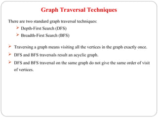 Graph Traversal Techniques
There are two standard graph traversal techniques:
 Depth-First Search (DFS)
 Breadth-First Search (BFS)
 Traversing a graph means visiting all the vertices in the graph exactly once.
 DFS and BFS traversals result an acyclic graph.
 DFS and BFS traversal on the same graph do not give the same order of visit
of vertices.
 