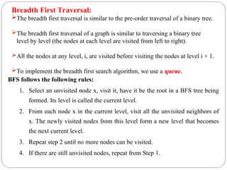Breadth First Traversal:
The breadth first traversal is similar to the pre-order traversal of a binary tree.
The breadth first traversal of a graph is similar to traversing a binary tree
level by level (the nodes at each level are visited from left to right).
All the nodes at any level, i, are visited before visiting the nodes at level i + 1.
To implement the breadth first search algorithm, we use a queue.
BFS follows the following rules:
1. Select an unvisited node x, visit it, have it be the root in a BFS tree being
formed. Its level is called the current level.
2. From each node x in the current level, visit all the unvisited neighbors of
x. The newly visited nodes from this level form a new level that becomes
the next current level.
3. Repeat step 2 until no more nodes can be visited.
4. If there are still unvisited nodes, repeat from Step 1.
 