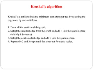 Kruskal’s algorithm
Kruskal’s algorithm finds the minimum cost spanning tree by selecting the
edges one by one as follows.
1. Draw all the vertices of the graph.
2. Select the smallest edge from the graph and add it into the spanning tree
(initially it is empty).
3. Select the next smallest edge and add it into the spanning tree.
4. Repeat the 2 and 3 steps until that does not form any cycles.
 