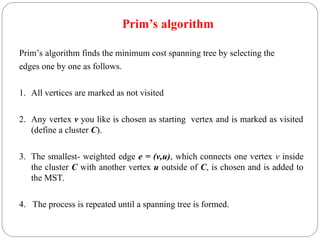 Prim’s algorithm
Prim’s algorithm finds the minimum cost spanning tree by selecting the
edges one by one as follows.
1. All vertices are marked as not visited
2. Any vertex v you like is chosen as starting vertex and is marked as visited
(define a cluster C).
3. The smallest- weighted edge e = (v,u), which connects one vertex v inside
the cluster C with another vertex u outside of C, is chosen and is added to
the MST.
4. The process is repeated until a spanning tree is formed.
 