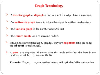  A directed graph or digraph is one in which the edges have a direction.
 An undirected graph is one in which the edges do not have a direction.
 The size of a graph is the number of nodes in it
 The empty graph has size zero (no nodes).
 If two nodes are connected by an edge, they are neighbors (and the nodes
are adjacent to each other).
 A path is a sequence of nodes such that each node (but the last) is the
predecessor of the next node in the list.
Example: If v1,v2,. . .,vk are vertices then vi and vi+1 should be consecutive.
Graph Terminology
 
