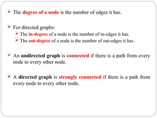  The degree of a node is the number of edges it has.
 For directed graphs:
 The in-degree of a node is the number of in-edges it has.
 The out-degree of a node is the number of out-edges it has.
 An undirected graph is connected if there is a path from every
node to every other node.
 A directed graph is strongly connected if there is a path from
every node to every other node.
 