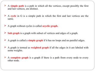  A simple path is a path in which all the vertices, except possibly the first
and last vertices, are distinct.
 A cycle in G is a simple path in which the first and last vertices are the
same.
 A graph without cycles is called acyclic graph.
 Sub graph is a graph with subset of vertices and edges of a graph.
 A graph is called a simple graph if it has no loops and no parallel edges.
 A graph is termed as weighted graph if all the edges in it are labeled with
some weights.
 A complete graph is a graph if there is a path from every node to every
other node.
 