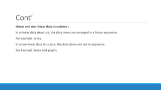 Cont’
Linear and non-linear data structures :
In a linear data structure, the data items are arranged in a linear sequence.
For example: array.
In a non-linear data structure, the data items are not in sequence.
For Example: trees and graphs.
 