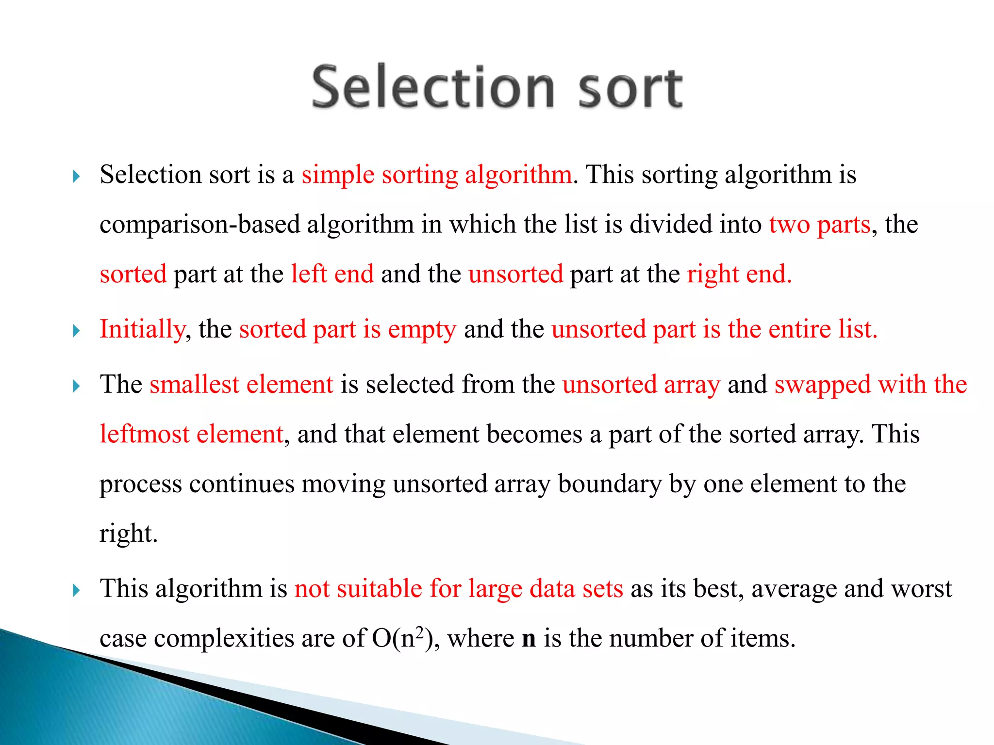  Selection sort is a simple sorting algorithm. This sorting algorithm is
comparison-based algorithm in which the list is divided into two parts, the
sorted part at the left end and the unsorted part at the right end.
 Initially, the sorted part is empty and the unsorted part is the entire list.
 The smallest element is selected from the unsorted array and swapped with the
leftmost element, and that element becomes a part of the sorted array. This
process continues moving unsorted array boundary by one element to the
right.
 This algorithm is not suitable for large data sets as its best, average and worst
case complexities are of Ο(n2), where n is the number of items.
 