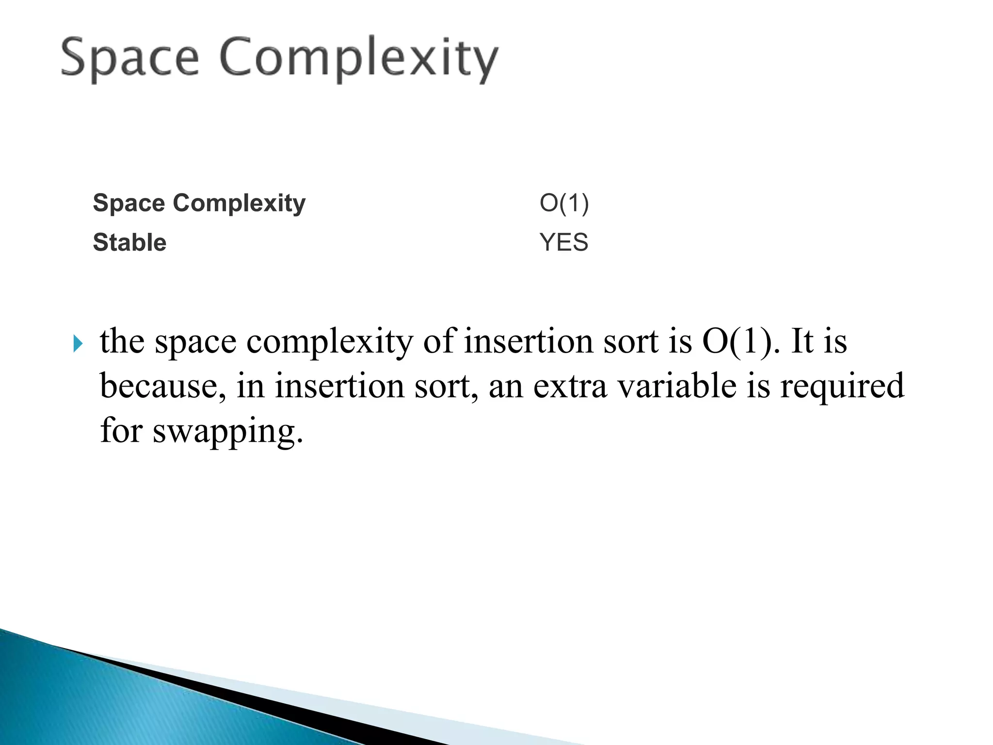  the space complexity of insertion sort is O(1). It is
because, in insertion sort, an extra variable is required
for swapping.
Space Complexity O(1)
Stable YES
 
