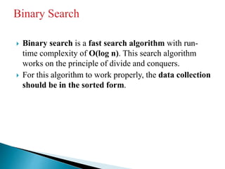  Binary search is a fast search algorithm with run-
time complexity of Ο(log n). This search algorithm
works on the principle of divide and conquers.
 For this algorithm to work properly, the data collection
should be in the sorted form.
 