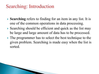  Searching refers to finding for an item in any list. It is
one of the common operations in data processing.
 Searching should be efficient and quick as the list may
be large and large amount of data has to be processed.
 The programmer has to select the best technique to the
given problem. Searching is made easy when the list is
sorted.
 