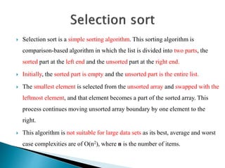  Selection sort is a simple sorting algorithm. This sorting algorithm is
comparison-based algorithm in which the list is divided into two parts, the
sorted part at the left end and the unsorted part at the right end.
 Initially, the sorted part is empty and the unsorted part is the entire list.
 The smallest element is selected from the unsorted array and swapped with the
leftmost element, and that element becomes a part of the sorted array. This
process continues moving unsorted array boundary by one element to the
right.
 This algorithm is not suitable for large data sets as its best, average and worst
case complexities are of Ο(n2), where n is the number of items.
 