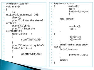  #include<stdio.h>
 void main()
 {
 int
n,i,j,small,loc,temp,a[100];
 clrscr();
 printf("nEnter the size of
array :");
 scanf("%d",&n);
 printf("n Enter the
elementsn");
 for(i=0;i<n;i++)
 {
 scanf("%d",&a[i]);
 }
 printf("Entered array isn");
 for(i=0;i<n;i++)
 {
 printf("%dt",a[i]);
 }

 for(i=0;i<=n;i++)
 { small=a[i];
 loc=i;
 for(j=i+1;j<n;j++)
 {

if(a[j]<small)
 {

small=a[j];
 loc=j;
 }
 }
 a[loc]=a[i];
 a[i]=small;
 }
 printf("nThe sorted array
isn");
 for(i=0;i<n;i++)
 {
 printf("%dt",a[i]);
 }
 getch();
 }
 