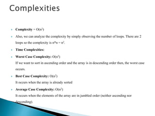  Complexity = O(n2)
 Also, we can analyze the complexity by simply observing the number of loops. There are 2
loops so the complexity is n*n = n2.
 Time Complexities:
 Worst Case Complexity: O(n2)
If we want to sort in ascending order and the array is in descending order then, the worst case
occurs.
 Best Case Complexity: O(n2)
It occurs when the array is already sorted
 Average Case Complexity: O(n2)
It occurs when the elements of the array are in jumbled order (neither ascending nor
descending).
 