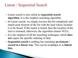  Linear search is also called as sequential search
algorithm. It is the simplest searching algorithm.
 In Linear search, we simply traverse the list completely and
match each element of the list with the item whose location
is to be found. If the match is found, then the location of the
item is returned; otherwise, the algorithm returns NULL.
 It is the simplest of all the searching techniques which does
not expect the specific ordering of data.
 Sequential search is nothing but searching an element /
record in a linear way. This can be in arrays or in linked
lists.
 