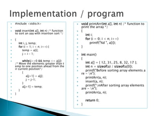  #include <stdio.h>

 void insert(int a[], int n) /* function
to sort an aay with insertion sort */
 {
 int i, j, temp;
 for (i = 1; i < n; i++) {
 temp = a[i];
 j = i - 1;

 while(j>=0 && temp <= a[j])
/* Move the elements greater than t
emp to one position ahead from the
ir current position*/
 {
 a[j+1] = a[j];
 j = j-1;
 }
 a[j+1] = temp;
 }
 }

 void printArr(int a[], int n) /* function to
print the array */
 {
 int i;
 for (i = 0; i < n; i++)
 printf("%d ", a[i]);
 }

 int main()
 {
 int a[] = { 12, 31, 25, 8, 32, 17 };
 int n = sizeof(a) / sizeof(a[0]);
 printf("Before sorting array elements a
re - n");
 printArr(a, n);
 insert(a, n);
 printf("nAfter sorting array elements
are - n");
 printArr(a, n);

 return 0;
 }
 