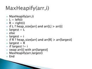  MaxHeapify(arr,i)
 L = left(i)
 R = right(i)
 if L ? heap_size[arr] and arr[L] > arr[i]
 largest = L
 else
 largest = i
 if R ? heap_size[arr] and arr[R] > arr[largest]
 largest = R
 if largest != i
 swap arr[i] with arr[largest]
 MaxHeapify(arr,largest)
 End
 