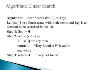 Algorithm: Linear Search (list [ ], n, key)
Let list [ ] be a linear array with n elements and key is an
element to be searched in the list
Step 1: Set i = 0
Step 2: while (i < n) do
If list [i] == key then
return i; //Key found at ith location
end while
Step 3: return -1; //key not found
 
