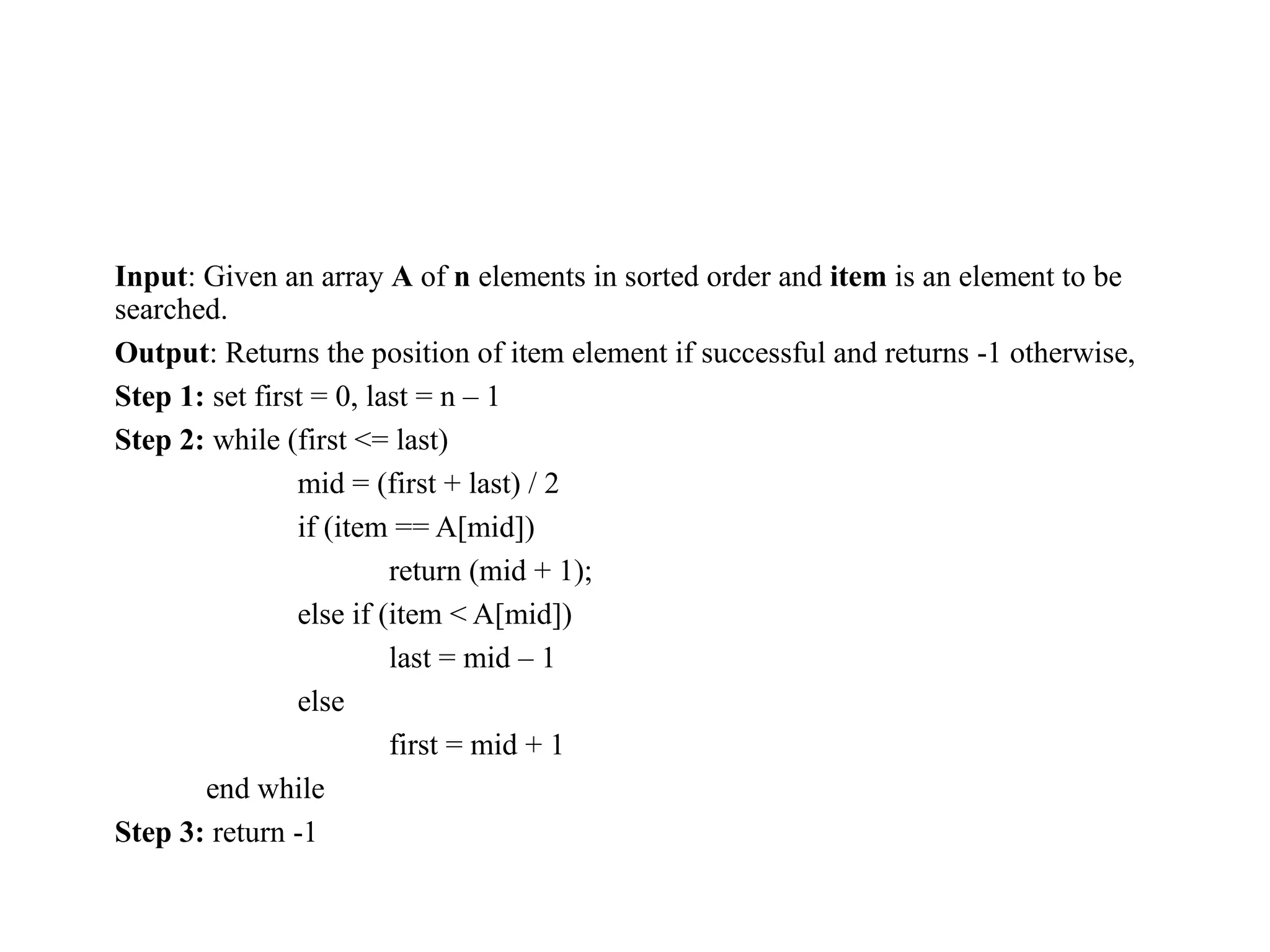 Input: Given an array A of n elements in sorted order and item is an element to be
searched.
Output: Returns the position of item element if successful and returns -1 otherwise,
Step 1: set first = 0, last = n – 1
Step 2: while (first <= last)
mid = (first + last) / 2
if (item == A[mid])
return (mid + 1);
else if (item < A[mid])
last = mid – 1
else
first = mid + 1
end while
Step 3: return -1
 