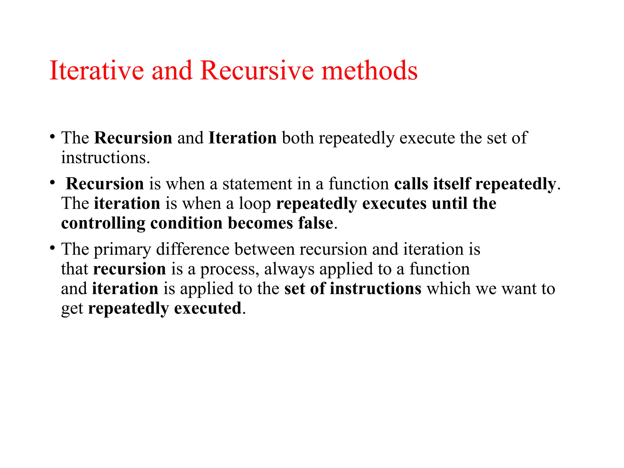 Iterative and Recursive methods
• The Recursion and Iteration both repeatedly execute the set of
instructions.
• Recursion is when a statement in a function calls itself repeatedly.
The iteration is when a loop repeatedly executes until the
controlling condition becomes false.
• The primary difference between recursion and iteration is
that recursion is a process, always applied to a function
and iteration is applied to the set of instructions which we want to
get repeatedly executed.
 