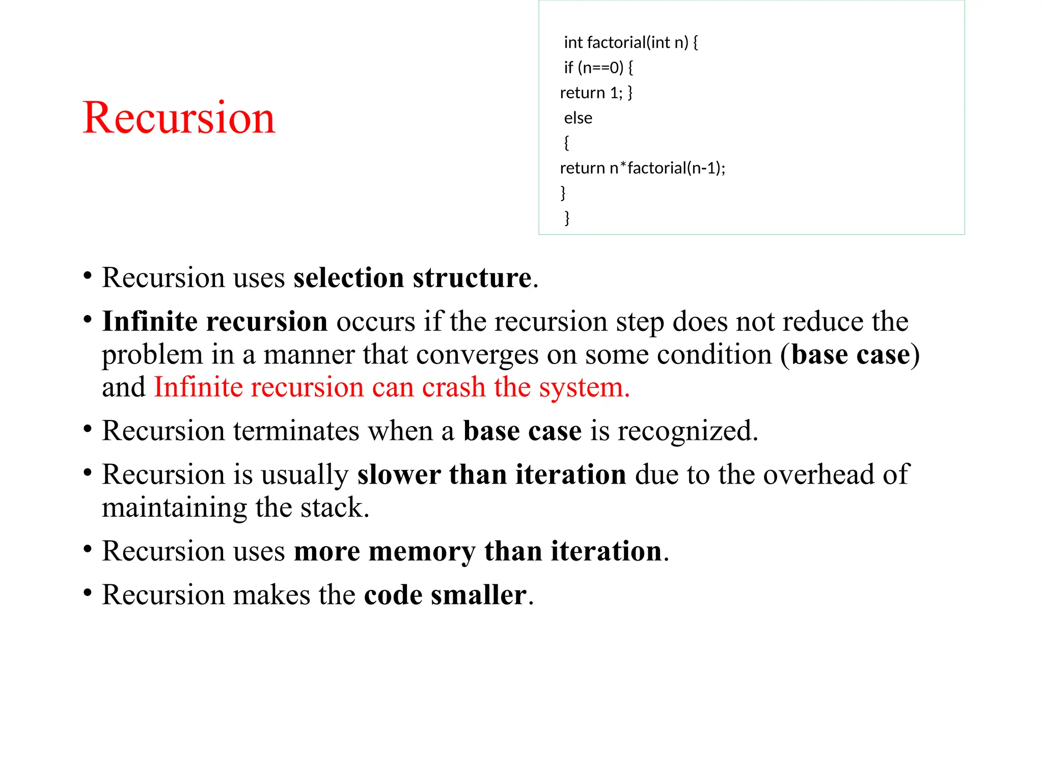 Recursion
• Recursion uses selection structure.
• Infinite recursion occurs if the recursion step does not reduce the
problem in a manner that converges on some condition (base case)
and Infinite recursion can crash the system.
• Recursion terminates when a base case is recognized.
• Recursion is usually slower than iteration due to the overhead of
maintaining the stack.
• Recursion uses more memory than iteration.
• Recursion makes the code smaller.
int factorial(int n) {
if (n==0) {
return 1; }
else
{
return n*factorial(n-1);
}
}
 