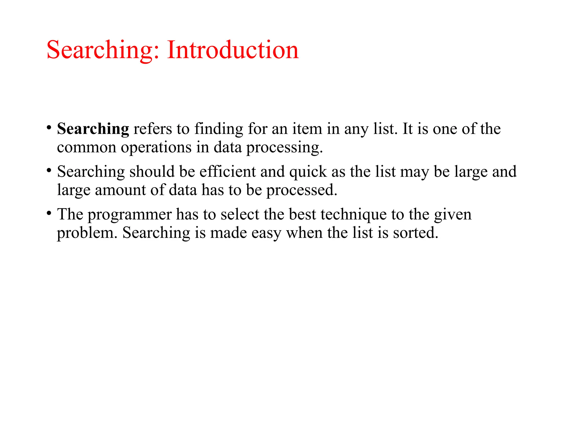 Searching: Introduction
• Searching refers to finding for an item in any list. It is one of the
common operations in data processing.
• Searching should be efficient and quick as the list may be large and
large amount of data has to be processed.
• The programmer has to select the best technique to the given
problem. Searching is made easy when the list is sorted.
 
