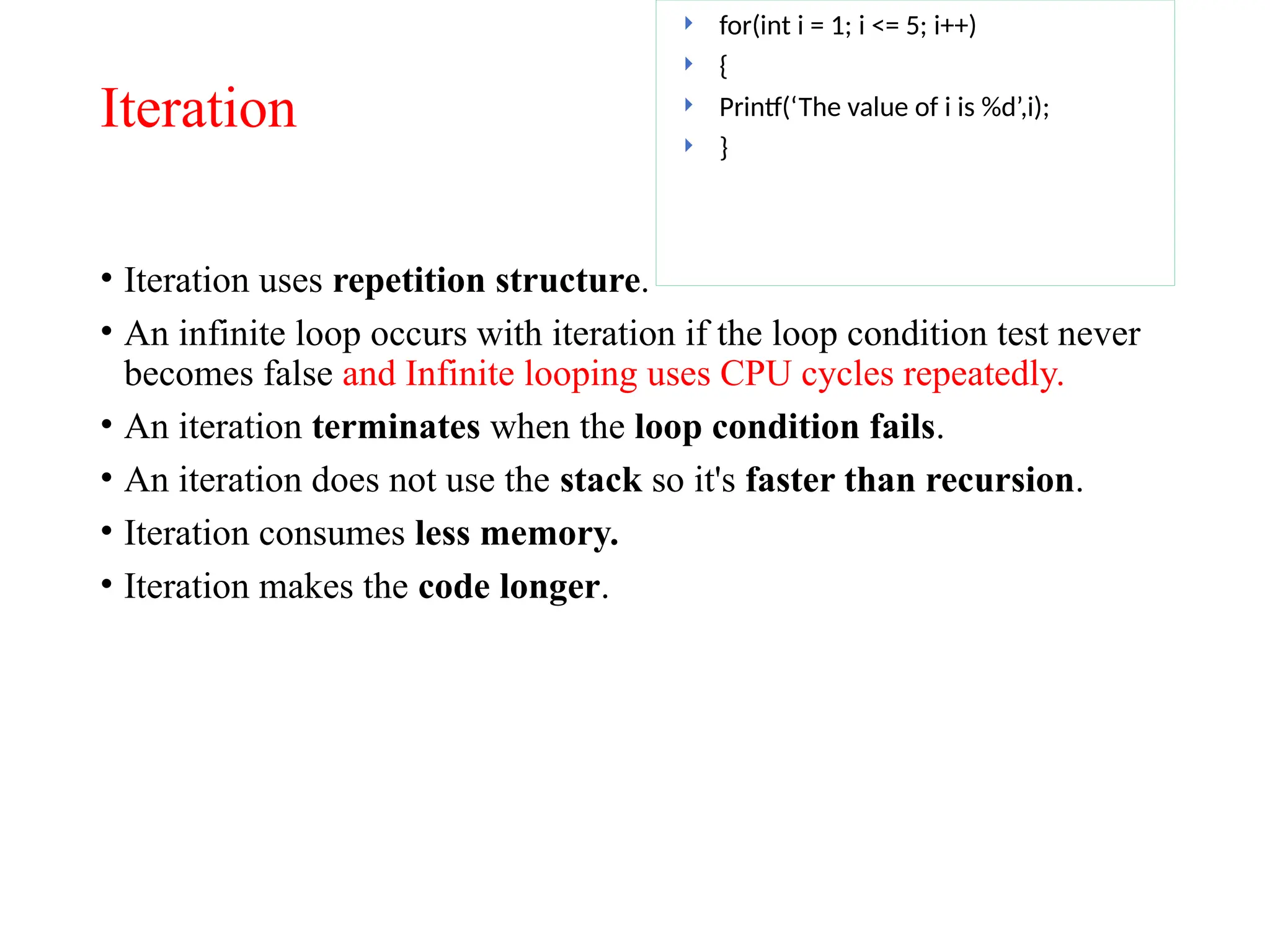 Iteration
• Iteration uses repetition structure.
• An infinite loop occurs with iteration if the loop condition test never
becomes false and Infinite looping uses CPU cycles repeatedly.
• An iteration terminates when the loop condition fails.
• An iteration does not use the stack so it's faster than recursion.
• Iteration consumes less memory.
• Iteration makes the code longer.
 for(int i = 1; i <= 5; i++)
 {
 Printf(‘The value of i is %d’,i);
 }
 