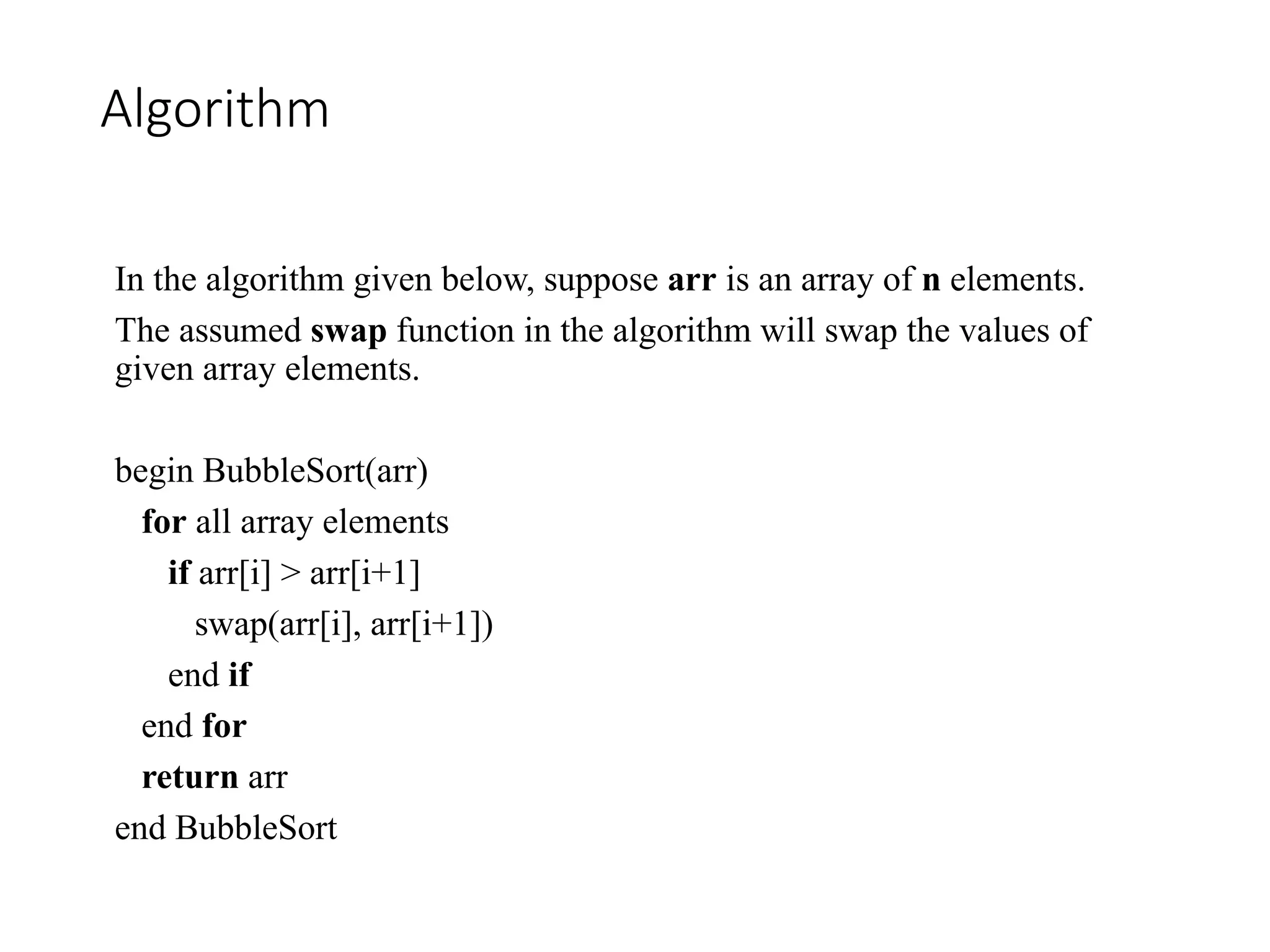 Algorithm
In the algorithm given below, suppose arr is an array of n elements.
The assumed swap function in the algorithm will swap the values of
given array elements.
begin BubbleSort(arr)
for all array elements
if arr[i] > arr[i+1]
swap(arr[i], arr[i+1])
end if
end for
return arr
end BubbleSort
 