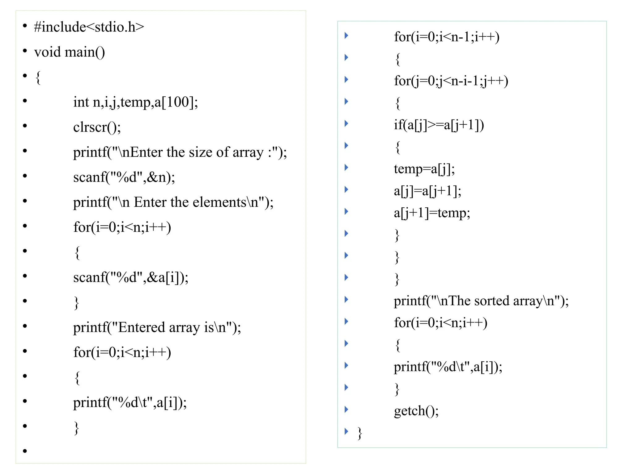 • #include<stdio.h>
• void main()
• {
• int n,i,j,temp,a[100];
• clrscr();
• printf("nEnter the size of array :");
• scanf("%d",&n);
• printf("n Enter the elementsn");
• for(i=0;i<n;i++)
• {
• scanf("%d",&a[i]);
• }
• printf("Entered array isn");
• for(i=0;i<n;i++)
• {
• printf("%dt",a[i]);
• }
•
 for(i=0;i<n-1;i++)
 {
 for(j=0;j<n-i-1;j++)
 {
 if(a[j]>=a[j+1])
 {
 temp=a[j];
 a[j]=a[j+1];
 a[j+1]=temp;
 }
 }
 }
 printf("nThe sorted arrayn");
 for(i=0;i<n;i++)
 {
 printf("%dt",a[i]);
 }
 getch();
 }
 