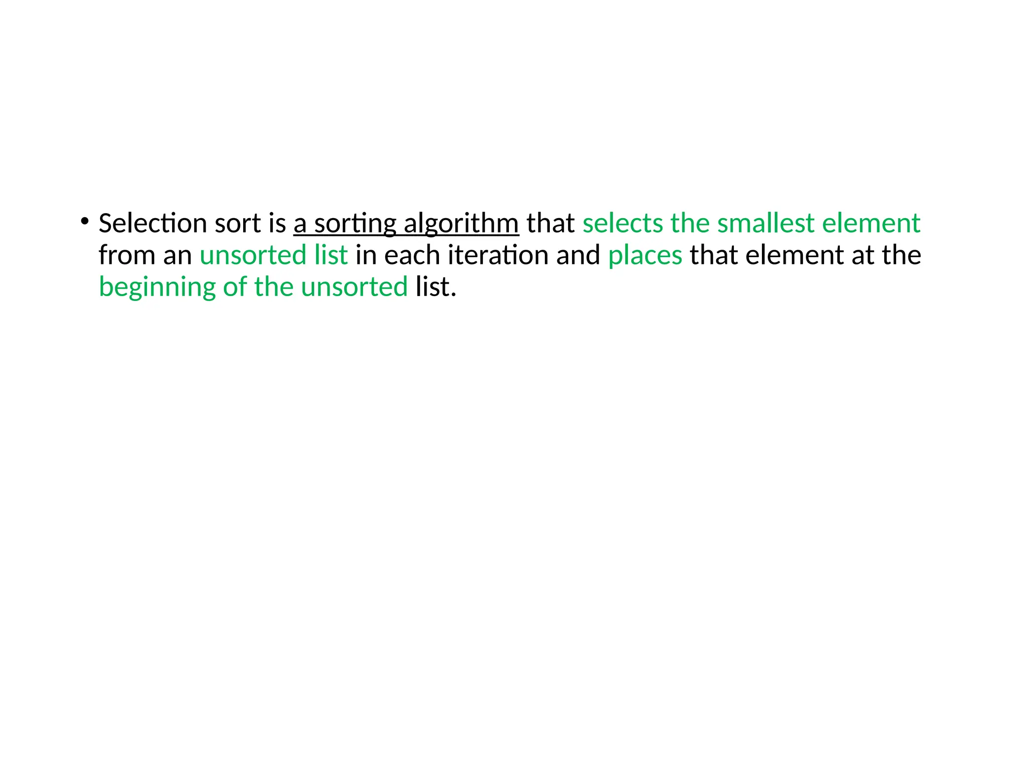 • Selection sort is a sorting algorithm that selects the smallest element
from an unsorted list in each iteration and places that element at the
beginning of the unsorted list.
 