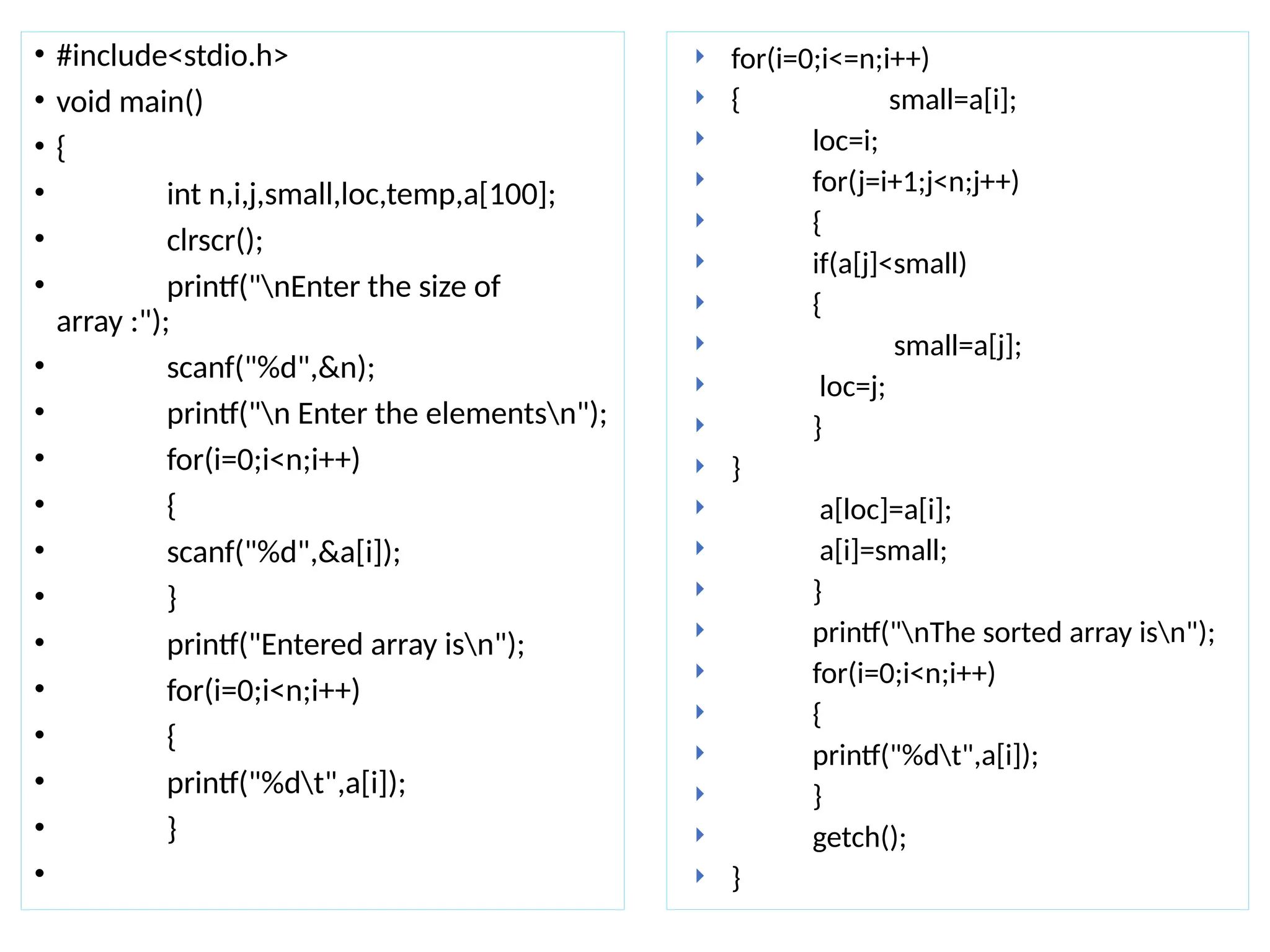 • #include<stdio.h>
• void main()
• {
• int n,i,j,small,loc,temp,a[100];
• clrscr();
• printf("nEnter the size of
array :");
• scanf("%d",&n);
• printf("n Enter the elementsn");
• for(i=0;i<n;i++)
• {
• scanf("%d",&a[i]);
• }
• printf("Entered array isn");
• for(i=0;i<n;i++)
• {
• printf("%dt",a[i]);
• }
•
 for(i=0;i<=n;i++)
 { small=a[i];
 loc=i;
 for(j=i+1;j<n;j++)
 {
 if(a[j]<small)
 {
 small=a[j];
 loc=j;
 }
 }
 a[loc]=a[i];
 a[i]=small;
 }
 printf("nThe sorted array isn");
 for(i=0;i<n;i++)
 {
 printf("%dt",a[i]);
 }
 getch();
 }
 