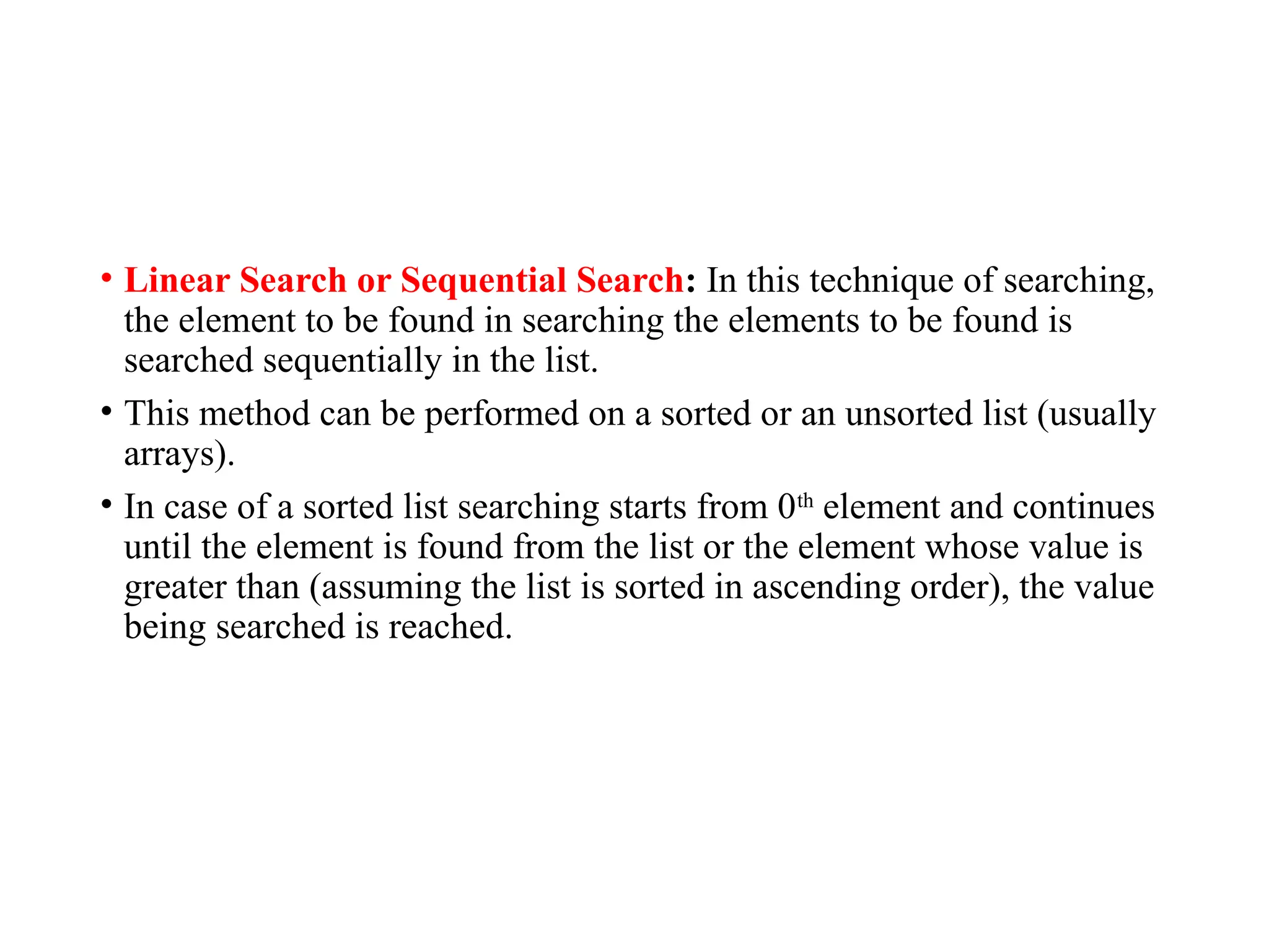 • Linear Search or Sequential Search: In this technique of searching,
the element to be found in searching the elements to be found is
searched sequentially in the list.
• This method can be performed on a sorted or an unsorted list (usually
arrays).
• In case of a sorted list searching starts from 0th
element and continues
until the element is found from the list or the element whose value is
greater than (assuming the list is sorted in ascending order), the value
being searched is reached.
 