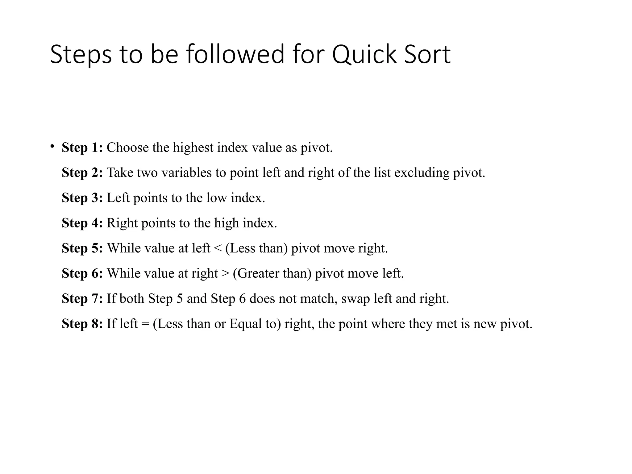 Steps to be followed for Quick Sort
• Step 1: Choose the highest index value as pivot.
Step 2: Take two variables to point left and right of the list excluding pivot.
Step 3: Left points to the low index.
Step 4: Right points to the high index.
Step 5: While value at left < (Less than) pivot move right.
Step 6: While value at right > (Greater than) pivot move left.
Step 7: If both Step 5 and Step 6 does not match, swap left and right.
Step 8: If left = (Less than or Equal to) right, the point where they met is new pivot.
 