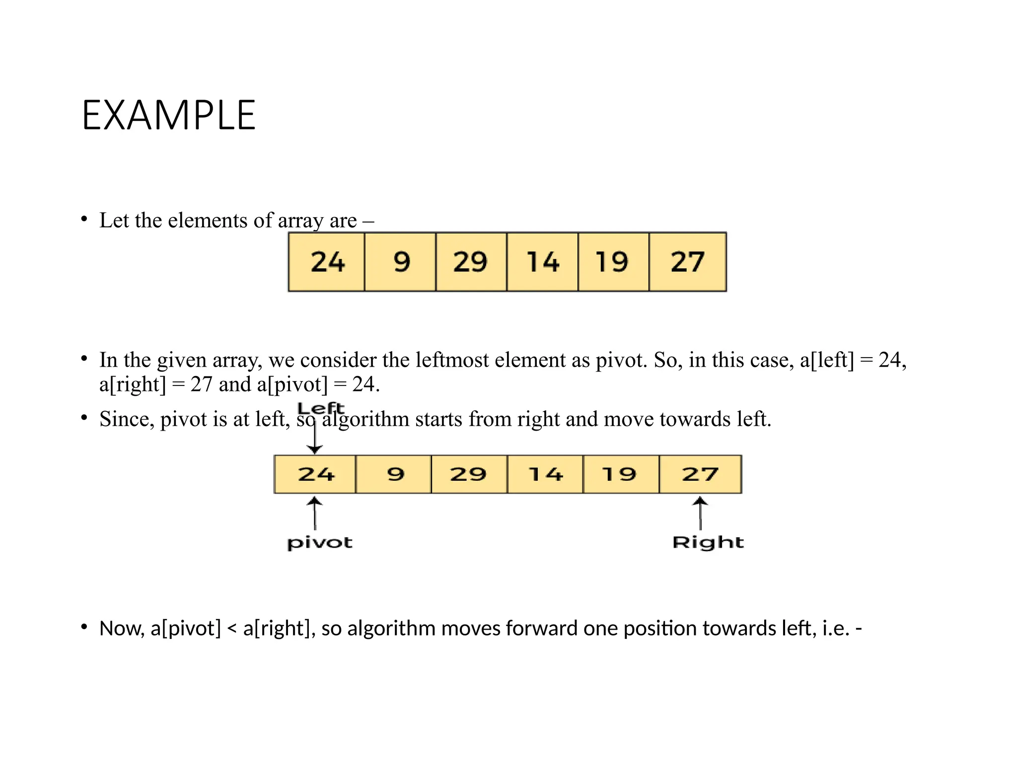 EXAMPLE
• Let the elements of array are –
• In the given array, we consider the leftmost element as pivot. So, in this case, a[left] = 24,
a[right] = 27 and a[pivot] = 24.
• Since, pivot is at left, so algorithm starts from right and move towards left.
• Now, a[pivot] < a[right], so algorithm moves forward one position towards left, i.e. -
 