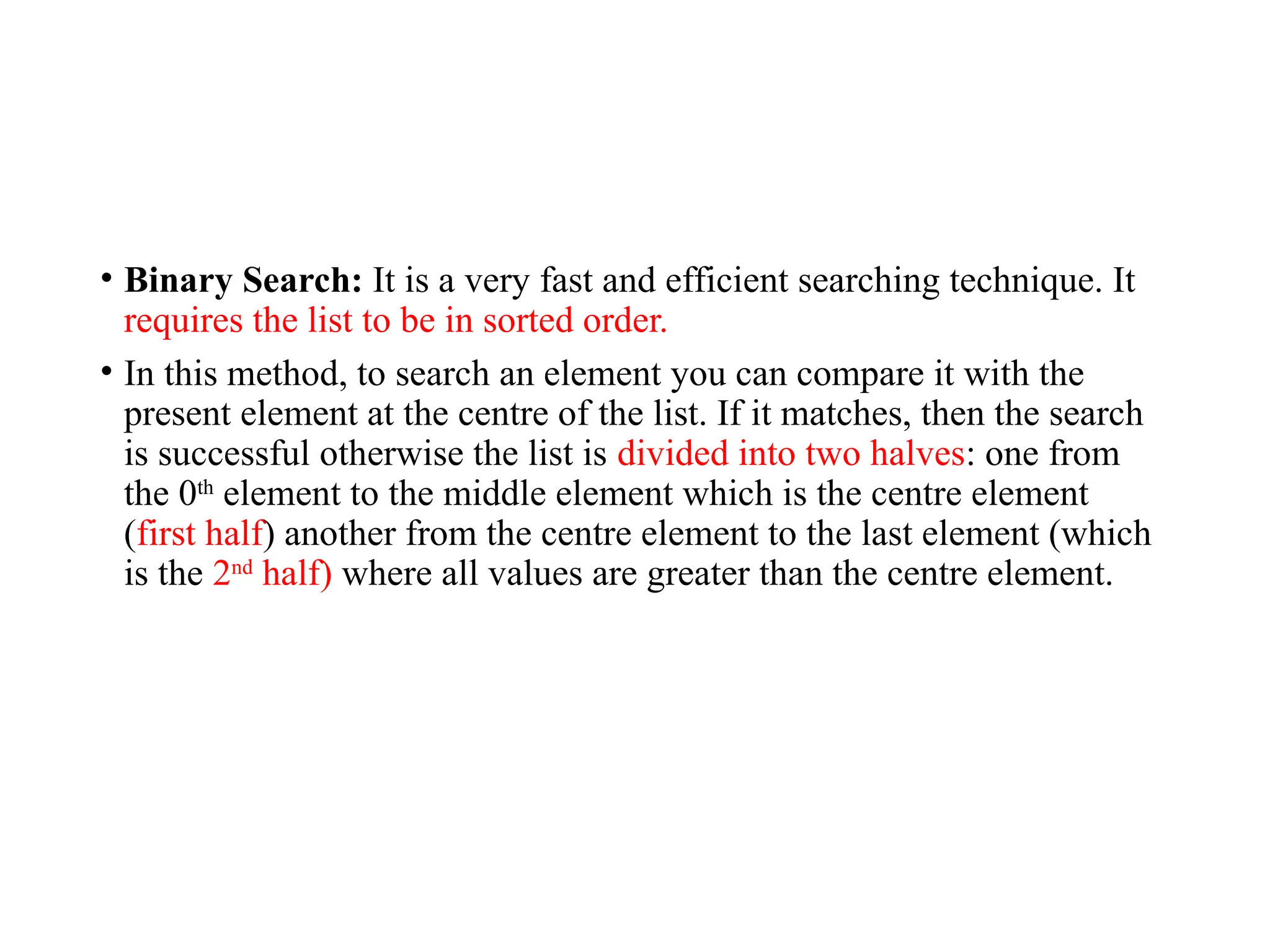 • Binary Search: It is a very fast and efficient searching technique. It
requires the list to be in sorted order.
• In this method, to search an element you can compare it with the
present element at the centre of the list. If it matches, then the search
is successful otherwise the list is divided into two halves: one from
the 0th
element to the middle element which is the centre element
(first half) another from the centre element to the last element (which
is the 2nd
half) where all values are greater than the centre element.
 