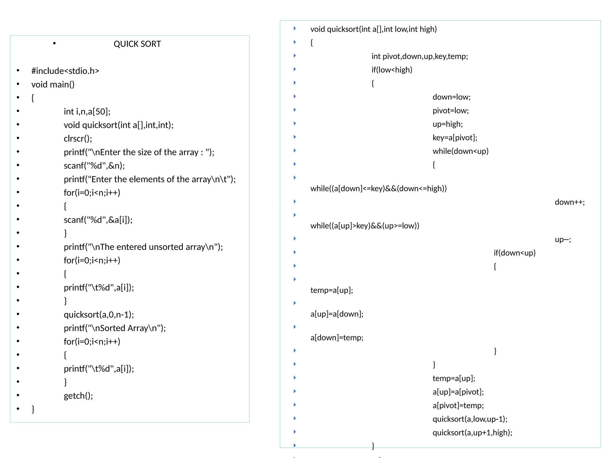 • QUICK SORT
• #include<stdio.h>
• void main()
• {
• int i,n,a[50];
• void quicksort(int a[],int,int);
• clrscr();
• printf("nEnter the size of the array : ");
• scanf("%d",&n);
• printf("Enter the elements of the arraynt");
• for(i=0;i<n;i++)
• {
• scanf("%d",&a[i]);
• }
• printf("nThe entered unsorted arrayn");
• for(i=0;i<n;i++)
• {
• printf("t%d",a[i]);
• }
• quicksort(a,0,n-1);
• printf("nSorted Arrayn");
• for(i=0;i<n;i++)
• {
• printf("t%d",a[i]);
• }
• getch();
• }
 void quicksort(int a[],int low,int high)
 {
 int pivot,down,up,key,temp;
 if(low<high)
 {
 down=low;
 pivot=low;
 up=high;
 key=a[pivot];
 while(down<up)
 {

while((a[down]<=key)&&(down<=high))
 down++;

while((a[up]>key)&&(up>=low))
 up--;
 if(down<up)
 {

temp=a[up];

a[up]=a[down];

a[down]=temp;
 }
 }
 temp=a[up];
 a[up]=a[pivot];
 a[pivot]=temp;
 quicksort(a,low,up-1);
 quicksort(a,up+1,high);
 }
 