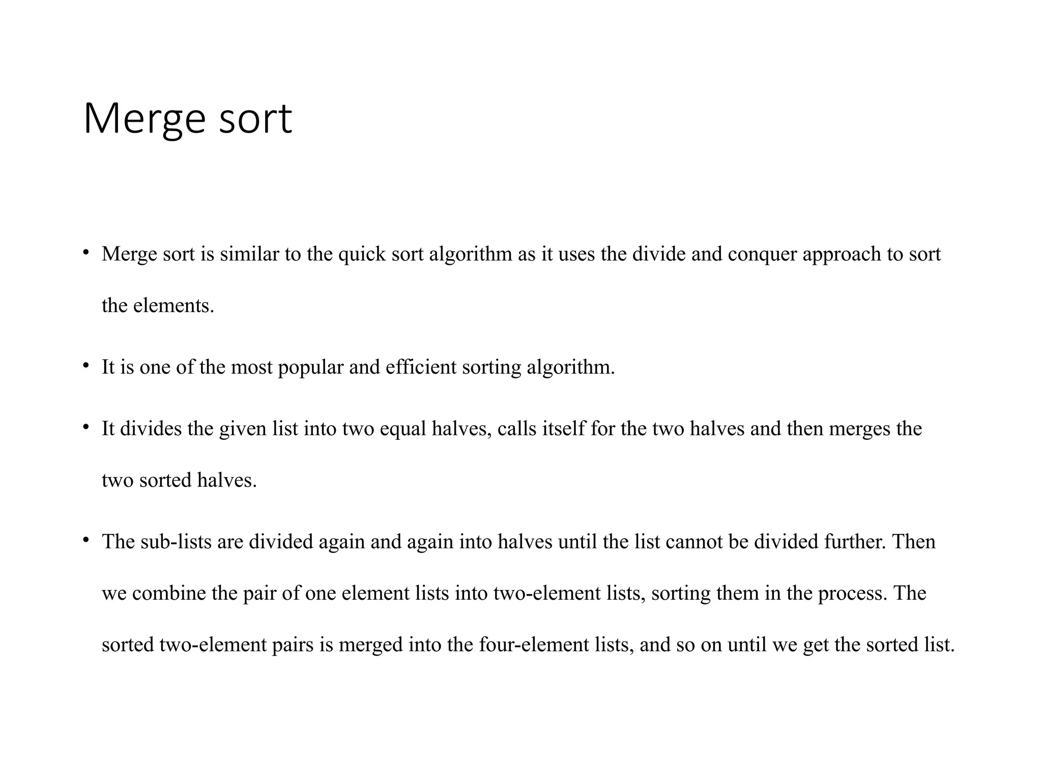Merge sort
• Merge sort is similar to the quick sort algorithm as it uses the divide and conquer approach to sort
the elements.
• It is one of the most popular and efficient sorting algorithm.
• It divides the given list into two equal halves, calls itself for the two halves and then merges the
two sorted halves.
• The sub-lists are divided again and again into halves until the list cannot be divided further. Then
we combine the pair of one element lists into two-element lists, sorting them in the process. The
sorted two-element pairs is merged into the four-element lists, and so on until we get the sorted list.
 