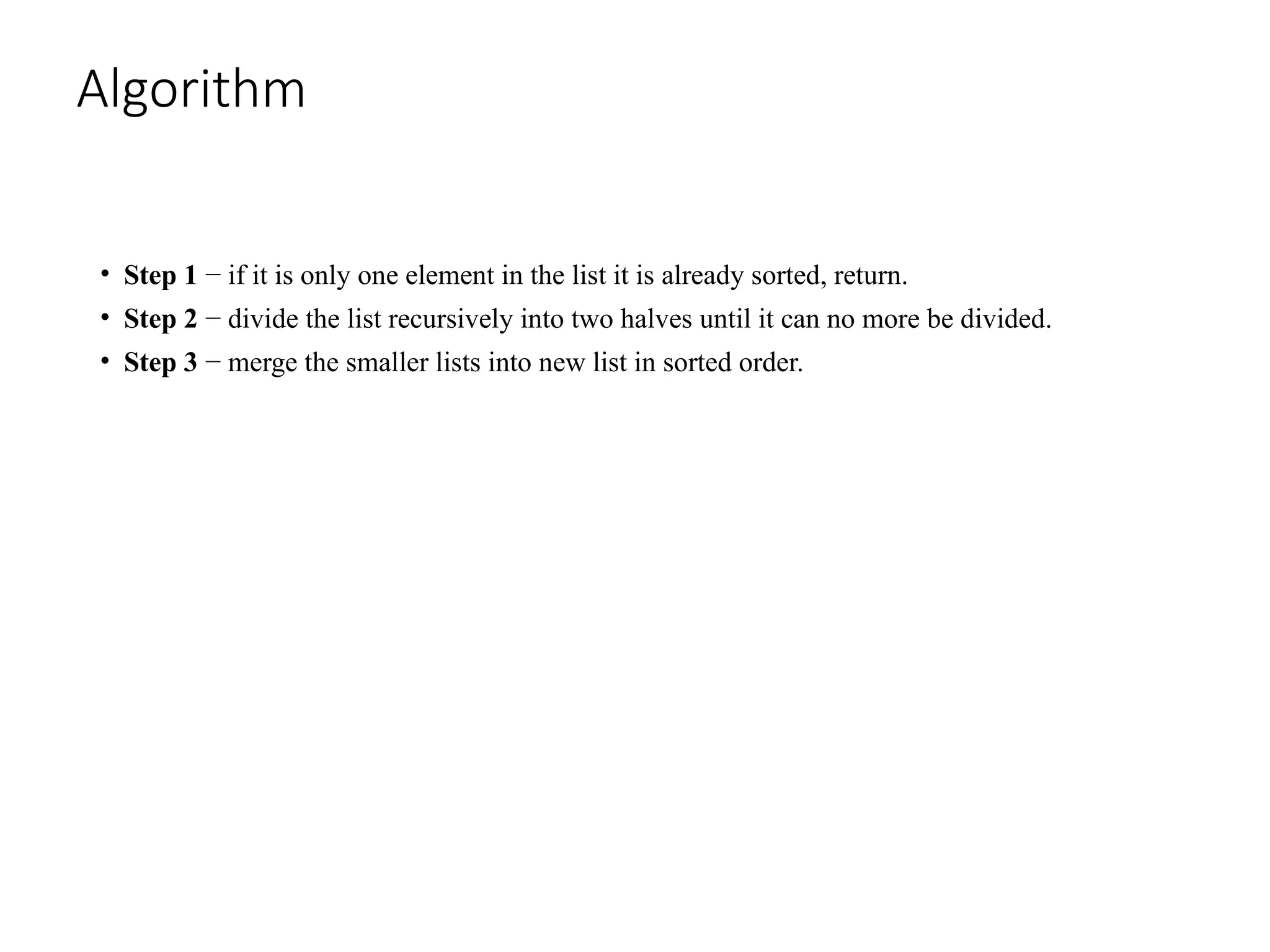 Algorithm
• Step 1 − if it is only one element in the list it is already sorted, return.
• Step 2 − divide the list recursively into two halves until it can no more be divided.
• Step 3 − merge the smaller lists into new list in sorted order.
 