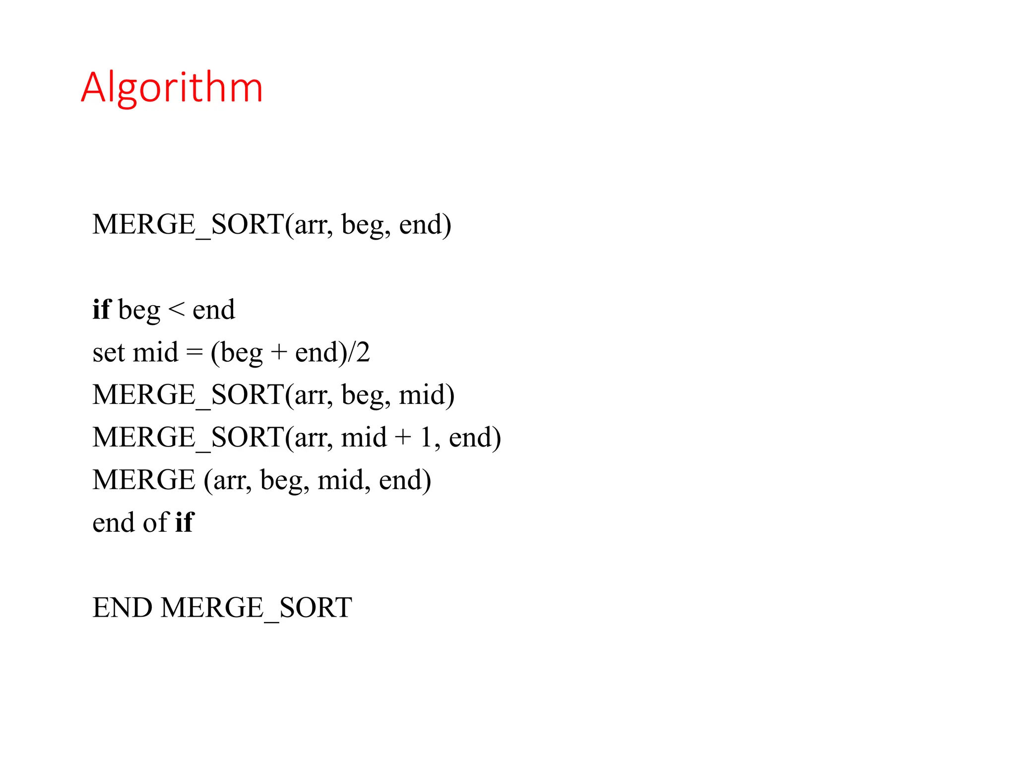 Algorithm
MERGE_SORT(arr, beg, end)
if beg < end
set mid = (beg + end)/2
MERGE_SORT(arr, beg, mid)
MERGE_SORT(arr, mid + 1, end)
MERGE (arr, beg, mid, end)
end of if
END MERGE_SORT
 