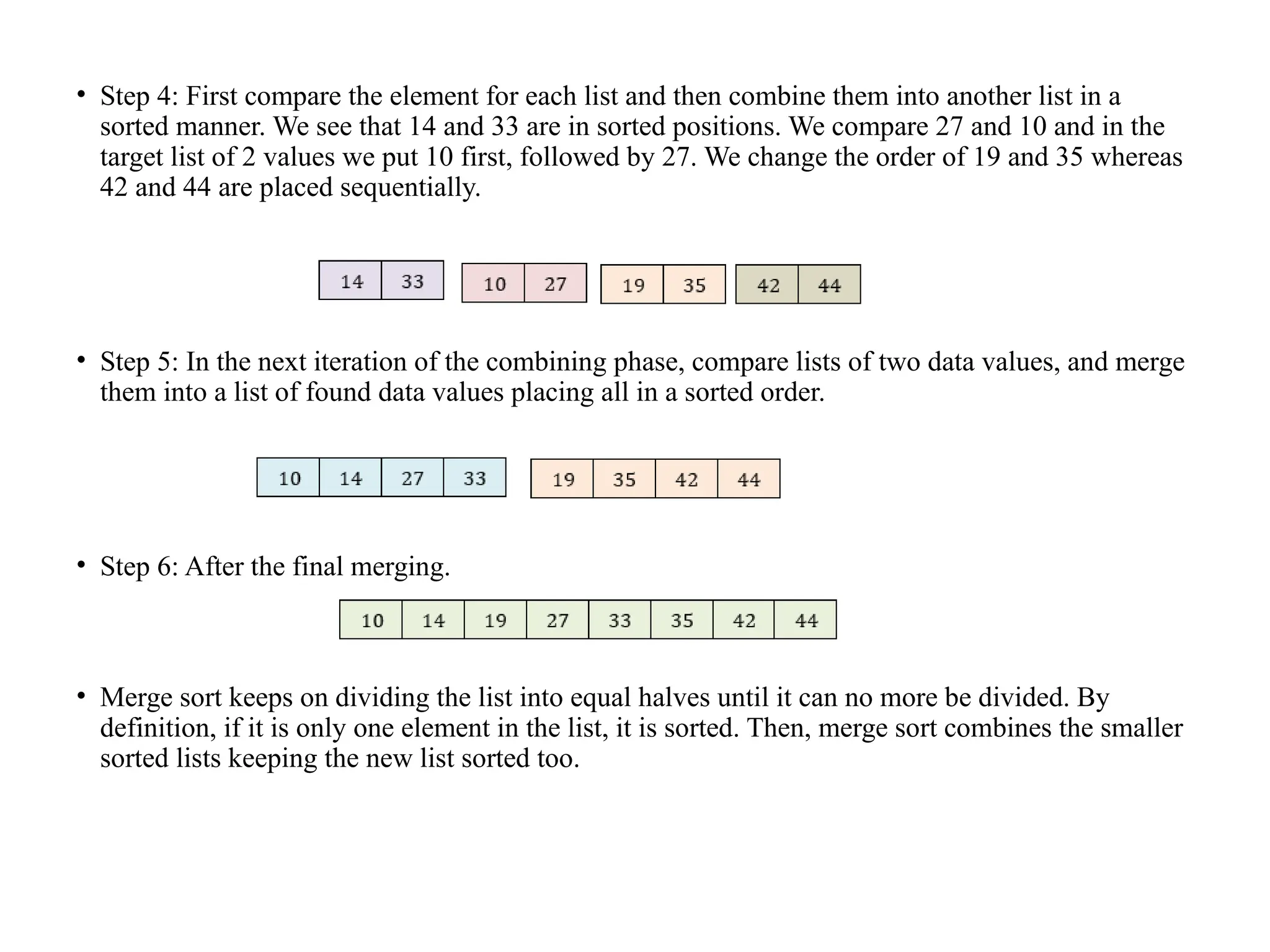 • Step 4: First compare the element for each list and then combine them into another list in a
sorted manner. We see that 14 and 33 are in sorted positions. We compare 27 and 10 and in the
target list of 2 values we put 10 first, followed by 27. We change the order of 19 and 35 whereas
42 and 44 are placed sequentially.
• Step 5: In the next iteration of the combining phase, compare lists of two data values, and merge
them into a list of found data values placing all in a sorted order.
• Step 6: After the final merging.
• Merge sort keeps on dividing the list into equal halves until it can no more be divided. By
definition, if it is only one element in the list, it is sorted. Then, merge sort combines the smaller
sorted lists keeping the new list sorted too.
 