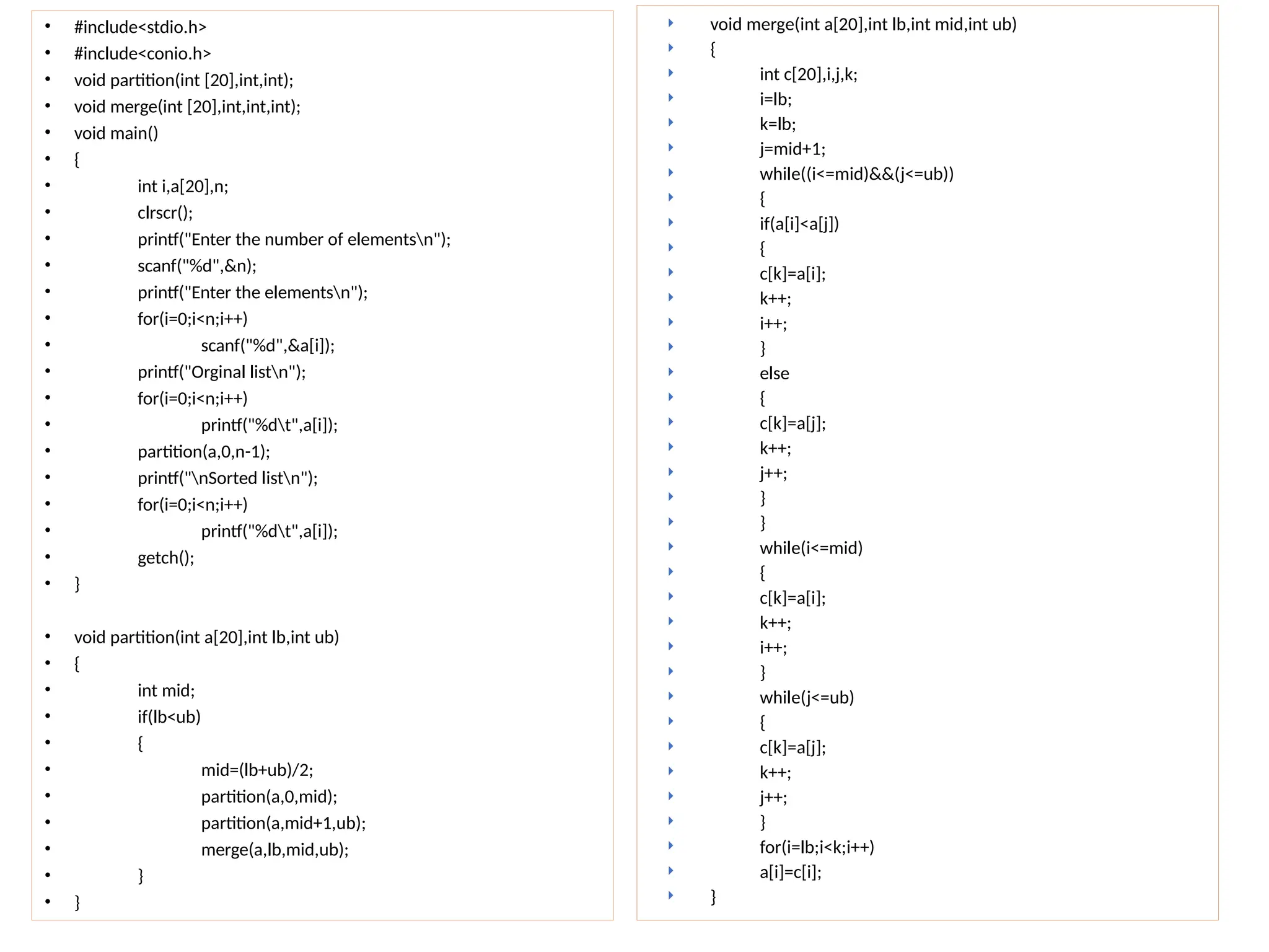 • #include<stdio.h>
• #include<conio.h>
• void partition(int [20],int,int);
• void merge(int [20],int,int,int);
• void main()
• {
• int i,a[20],n;
• clrscr();
• printf("Enter the number of elementsn");
• scanf("%d",&n);
• printf("Enter the elementsn");
• for(i=0;i<n;i++)
• scanf("%d",&a[i]);
• printf("Orginal listn");
• for(i=0;i<n;i++)
• printf("%dt",a[i]);
• partition(a,0,n-1);
• printf("nSorted listn");
• for(i=0;i<n;i++)
• printf("%dt",a[i]);
• getch();
• }
• void partition(int a[20],int lb,int ub)
• {
• int mid;
• if(lb<ub)
• {
• mid=(lb+ub)/2;
• partition(a,0,mid);
• partition(a,mid+1,ub);
• merge(a,lb,mid,ub);
• }
• }
 void merge(int a[20],int lb,int mid,int ub)
 {
 int c[20],i,j,k;
 i=lb;
 k=lb;
 j=mid+1;
 while((i<=mid)&&(j<=ub))
 {
 if(a[i]<a[j])
 {
 c[k]=a[i];
 k++;
 i++;
 }
 else
 {
 c[k]=a[j];
 k++;
 j++;
 }
 }
 while(i<=mid)
 {
 c[k]=a[i];
 k++;
 i++;
 }
 while(j<=ub)
 {
 c[k]=a[j];
 k++;
 j++;
 }
 for(i=lb;i<k;i++)
 a[i]=c[i];
 }
 