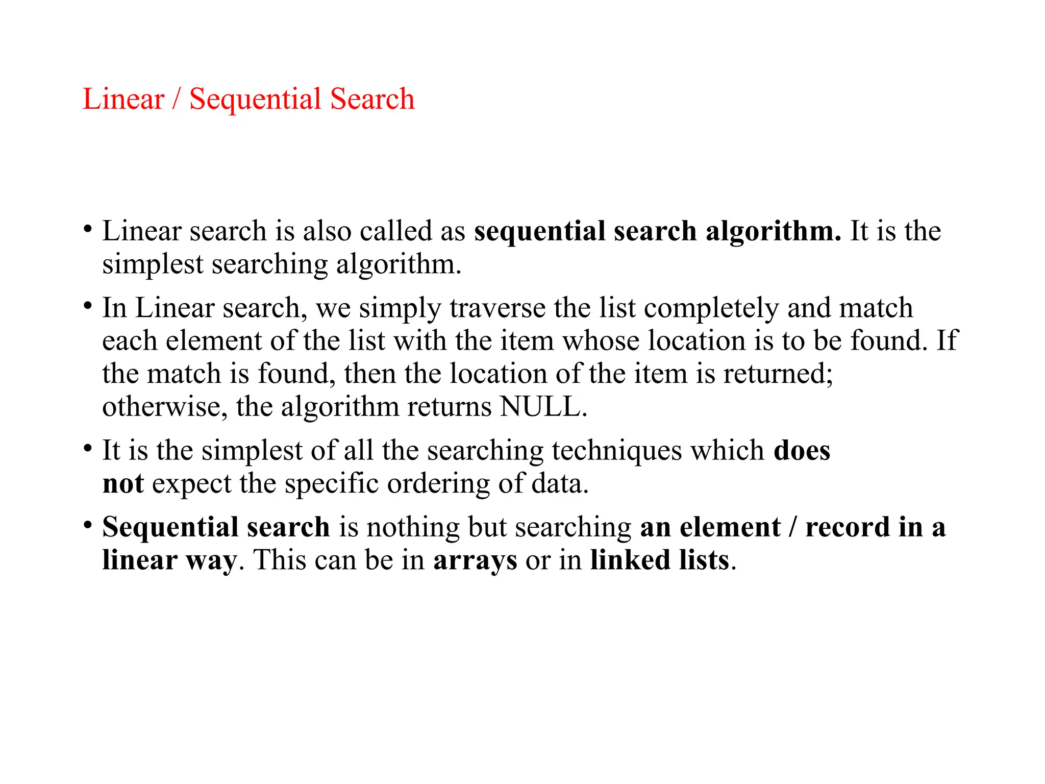 Linear / Sequential Search
• Linear search is also called as sequential search algorithm. It is the
simplest searching algorithm.
• In Linear search, we simply traverse the list completely and match
each element of the list with the item whose location is to be found. If
the match is found, then the location of the item is returned;
otherwise, the algorithm returns NULL.
• It is the simplest of all the searching techniques which does
not expect the specific ordering of data.
• Sequential search is nothing but searching an element / record in a
linear way. This can be in arrays or in linked lists.
 