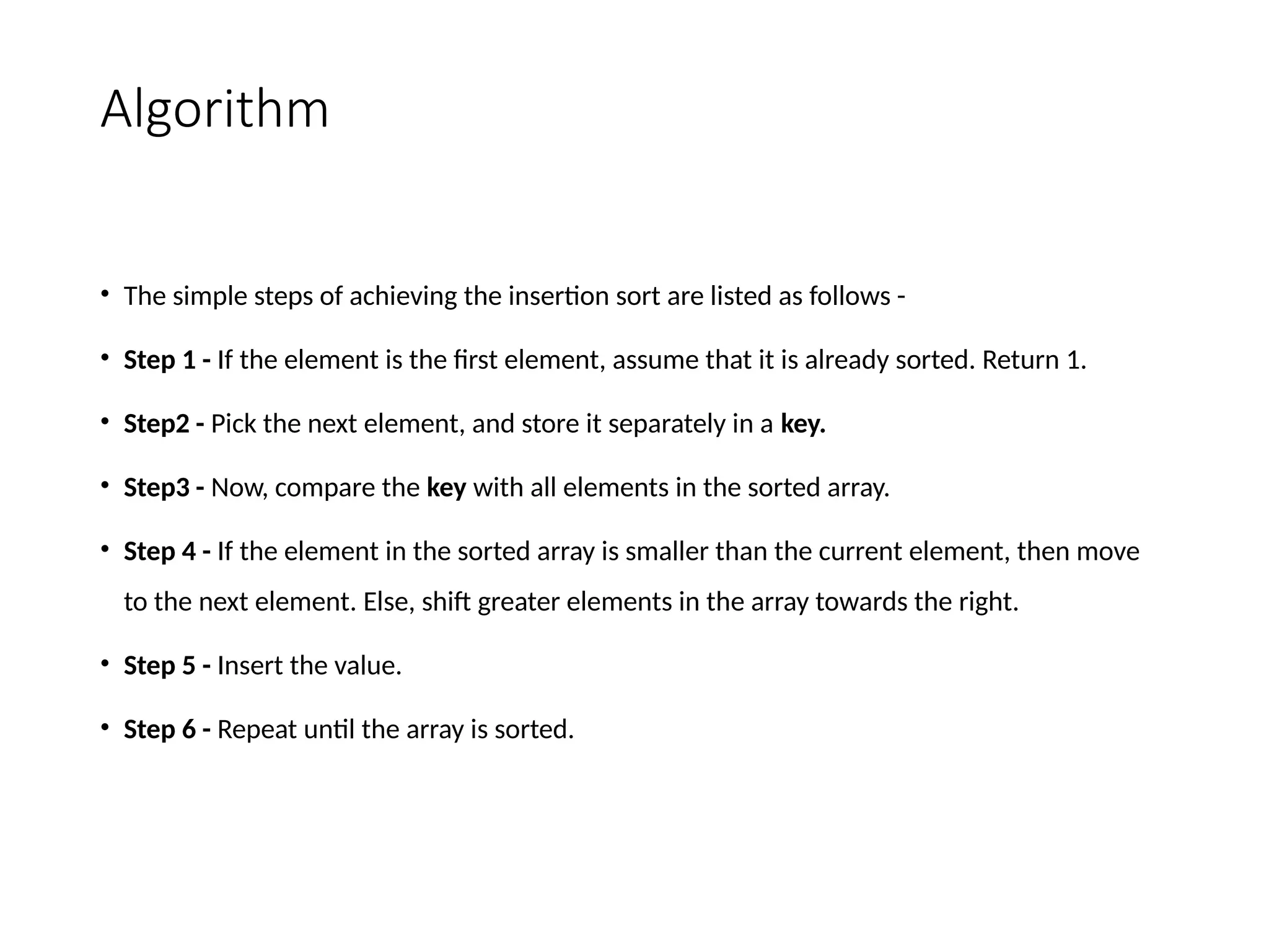 Algorithm
• The simple steps of achieving the insertion sort are listed as follows -
• Step 1 - If the element is the first element, assume that it is already sorted. Return 1.
• Step2 - Pick the next element, and store it separately in a key.
• Step3 - Now, compare the key with all elements in the sorted array.
• Step 4 - If the element in the sorted array is smaller than the current element, then move
to the next element. Else, shift greater elements in the array towards the right.
• Step 5 - Insert the value.
• Step 6 - Repeat until the array is sorted.
 