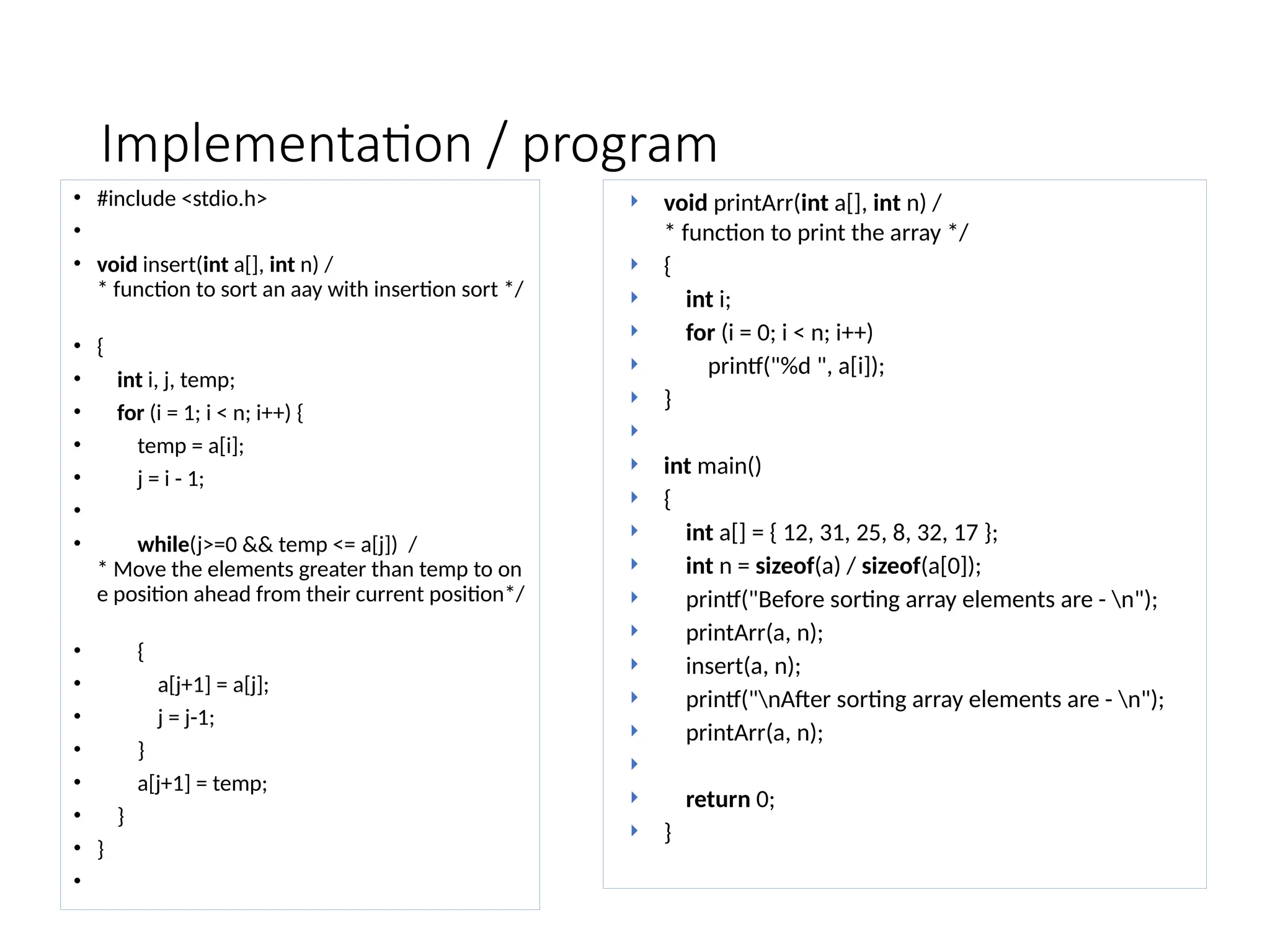 Implementation / program
• #include <stdio.h>
•
• void insert(int a[], int n) /
* function to sort an aay with insertion sort */
• {
• int i, j, temp;
• for (i = 1; i < n; i++) {
• temp = a[i];
• j = i - 1;
•
• while(j>=0 && temp <= a[j]) /
* Move the elements greater than temp to on
e position ahead from their current position*/
• {
• a[j+1] = a[j];
• j = j-1;
• }
• a[j+1] = temp;
• }
• }
•
 void printArr(int a[], int n) /
* function to print the array */
 {
 int i;
 for (i = 0; i < n; i++)
 printf("%d ", a[i]);
 }

 int main()
 {
 int a[] = { 12, 31, 25, 8, 32, 17 };
 int n = sizeof(a) / sizeof(a[0]);
 printf("Before sorting array elements are - n");
 printArr(a, n);
 insert(a, n);
 printf("nAfter sorting array elements are - n");
 printArr(a, n);

 return 0;
 }
 