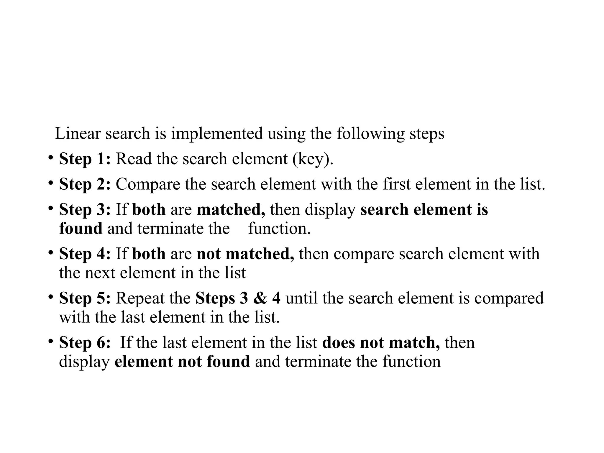 Linear search is implemented using the following steps
• Step 1: Read the search element (key).
• Step 2: Compare the search element with the first element in the list.
• Step 3: If both are matched, then display search element is
found and terminate the function.
• Step 4: If both are not matched, then compare search element with
the next element in the list
• Step 5: Repeat the Steps 3 & 4 until the search element is compared
with the last element in the list.
• Step 6: If the last element in the list does not match, then
display element not found and terminate the function
 