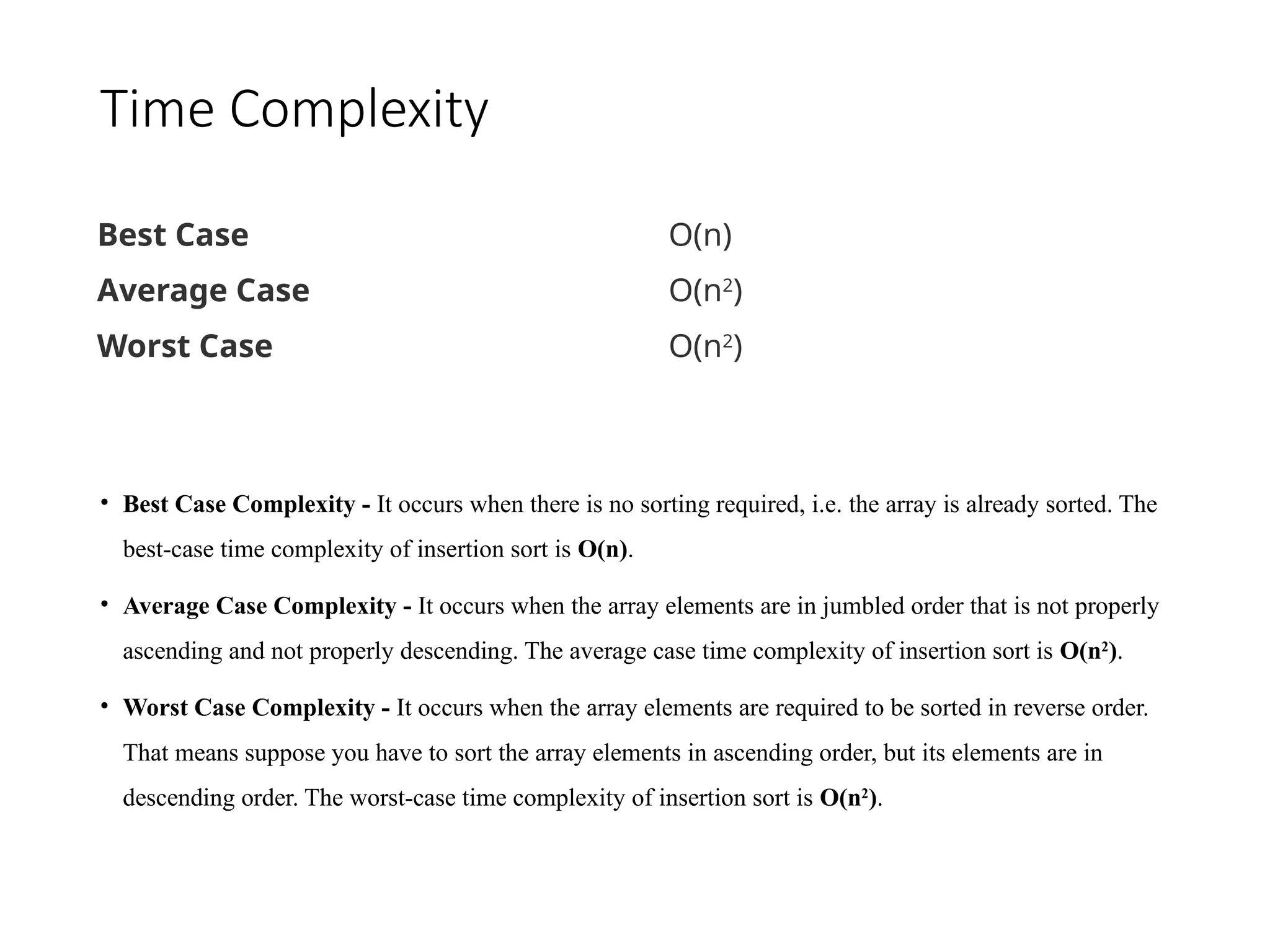 Time Complexity
• Best Case Complexity - It occurs when there is no sorting required, i.e. the array is already sorted. The
best-case time complexity of insertion sort is O(n).
• Average Case Complexity - It occurs when the array elements are in jumbled order that is not properly
ascending and not properly descending. The average case time complexity of insertion sort is O(n2
).
• Worst Case Complexity - It occurs when the array elements are required to be sorted in reverse order.
That means suppose you have to sort the array elements in ascending order, but its elements are in
descending order. The worst-case time complexity of insertion sort is O(n2
).
Best Case O(n)
Average Case O(n2
)
Worst Case O(n2
)
 